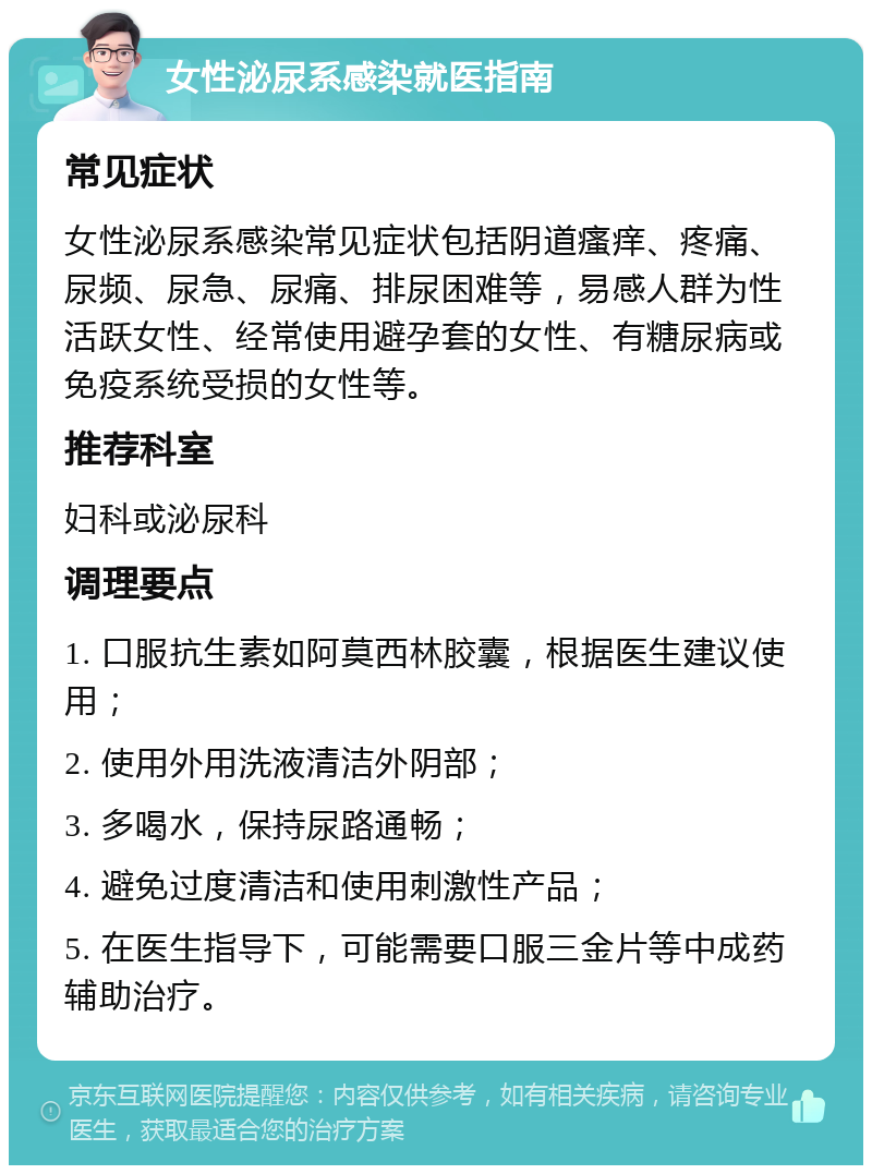 女性泌尿系感染就医指南 常见症状 女性泌尿系感染常见症状包括阴道瘙痒、疼痛、尿频、尿急、尿痛、排尿困难等，易感人群为性活跃女性、经常使用避孕套的女性、有糖尿病或免疫系统受损的女性等。 推荐科室 妇科或泌尿科 调理要点 1. 口服抗生素如阿莫西林胶囊，根据医生建议使用； 2. 使用外用洗液清洁外阴部； 3. 多喝水，保持尿路通畅； 4. 避免过度清洁和使用刺激性产品； 5. 在医生指导下，可能需要口服三金片等中成药辅助治疗。