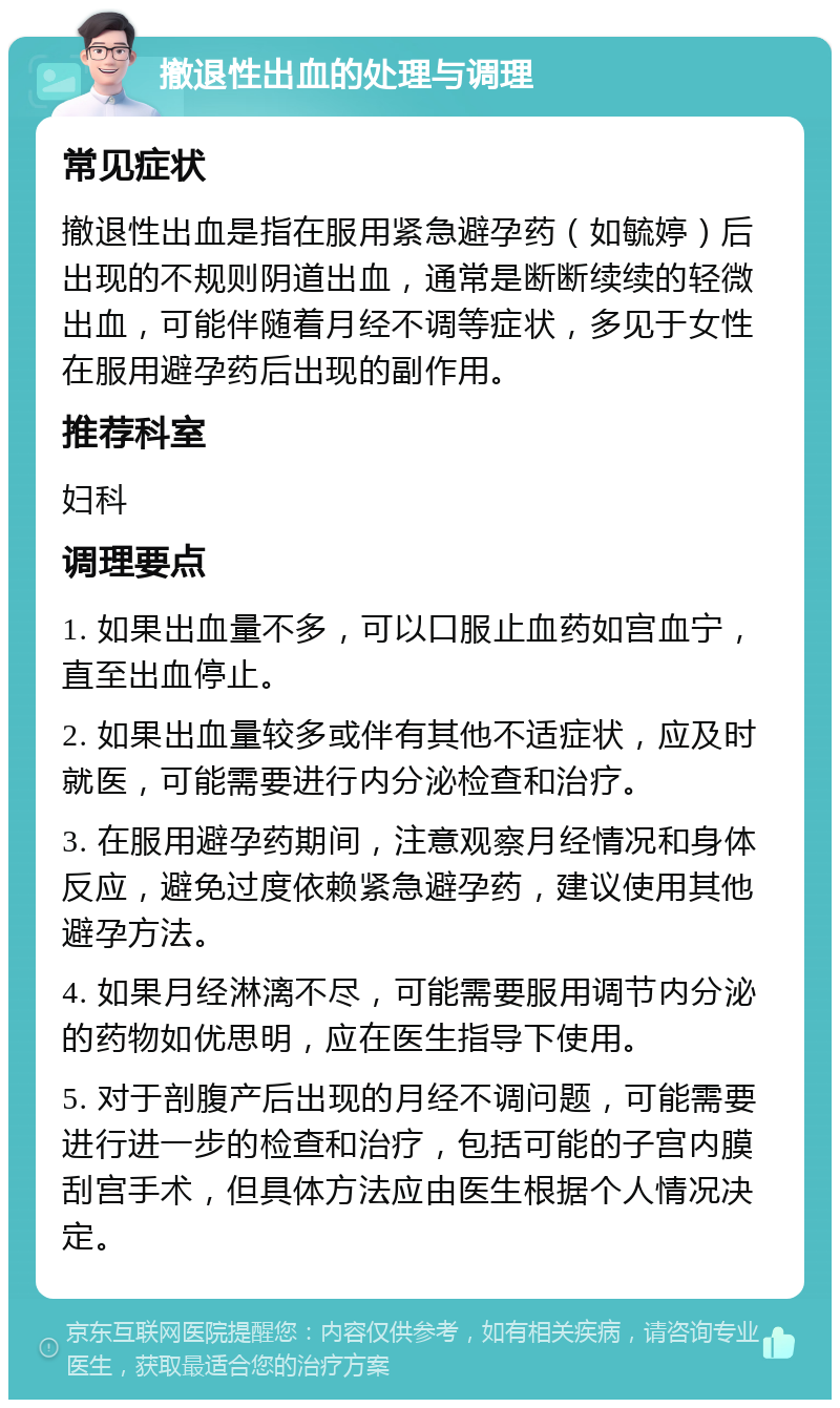 撤退性出血的处理与调理 常见症状 撤退性出血是指在服用紧急避孕药（如毓婷）后出现的不规则阴道出血，通常是断断续续的轻微出血，可能伴随着月经不调等症状，多见于女性在服用避孕药后出现的副作用。 推荐科室 妇科 调理要点 1. 如果出血量不多，可以口服止血药如宫血宁，直至出血停止。 2. 如果出血量较多或伴有其他不适症状，应及时就医，可能需要进行内分泌检查和治疗。 3. 在服用避孕药期间，注意观察月经情况和身体反应，避免过度依赖紧急避孕药，建议使用其他避孕方法。 4. 如果月经淋漓不尽，可能需要服用调节内分泌的药物如优思明，应在医生指导下使用。 5. 对于剖腹产后出现的月经不调问题，可能需要进行进一步的检查和治疗，包括可能的子宫内膜刮宫手术，但具体方法应由医生根据个人情况决定。