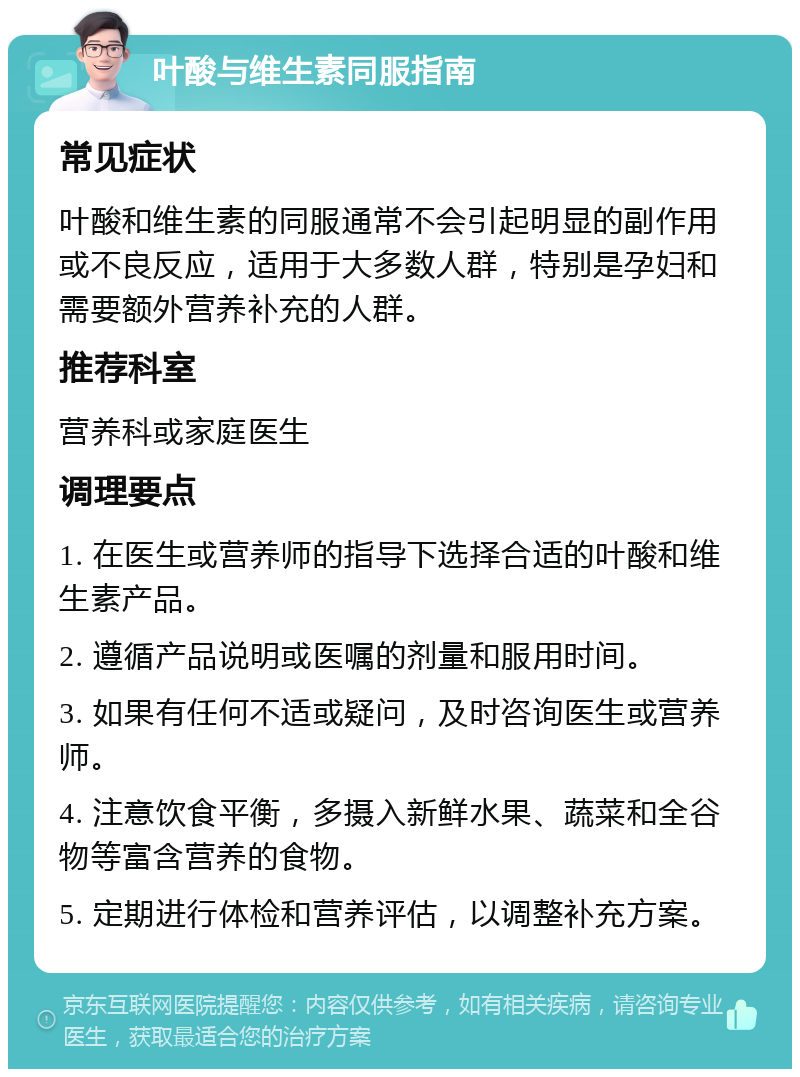 叶酸与维生素同服指南 常见症状 叶酸和维生素的同服通常不会引起明显的副作用或不良反应，适用于大多数人群，特别是孕妇和需要额外营养补充的人群。 推荐科室 营养科或家庭医生 调理要点 1. 在医生或营养师的指导下选择合适的叶酸和维生素产品。 2. 遵循产品说明或医嘱的剂量和服用时间。 3. 如果有任何不适或疑问，及时咨询医生或营养师。 4. 注意饮食平衡，多摄入新鲜水果、蔬菜和全谷物等富含营养的食物。 5. 定期进行体检和营养评估，以调整补充方案。