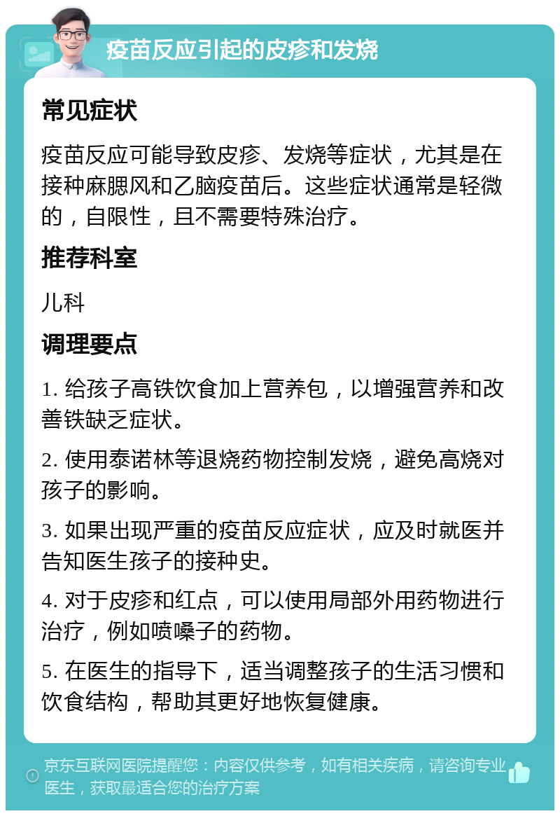 疫苗反应引起的皮疹和发烧 常见症状 疫苗反应可能导致皮疹、发烧等症状，尤其是在接种麻腮风和乙脑疫苗后。这些症状通常是轻微的，自限性，且不需要特殊治疗。 推荐科室 儿科 调理要点 1. 给孩子高铁饮食加上营养包，以增强营养和改善铁缺乏症状。 2. 使用泰诺林等退烧药物控制发烧，避免高烧对孩子的影响。 3. 如果出现严重的疫苗反应症状，应及时就医并告知医生孩子的接种史。 4. 对于皮疹和红点，可以使用局部外用药物进行治疗，例如喷嗓子的药物。 5. 在医生的指导下，适当调整孩子的生活习惯和饮食结构，帮助其更好地恢复健康。