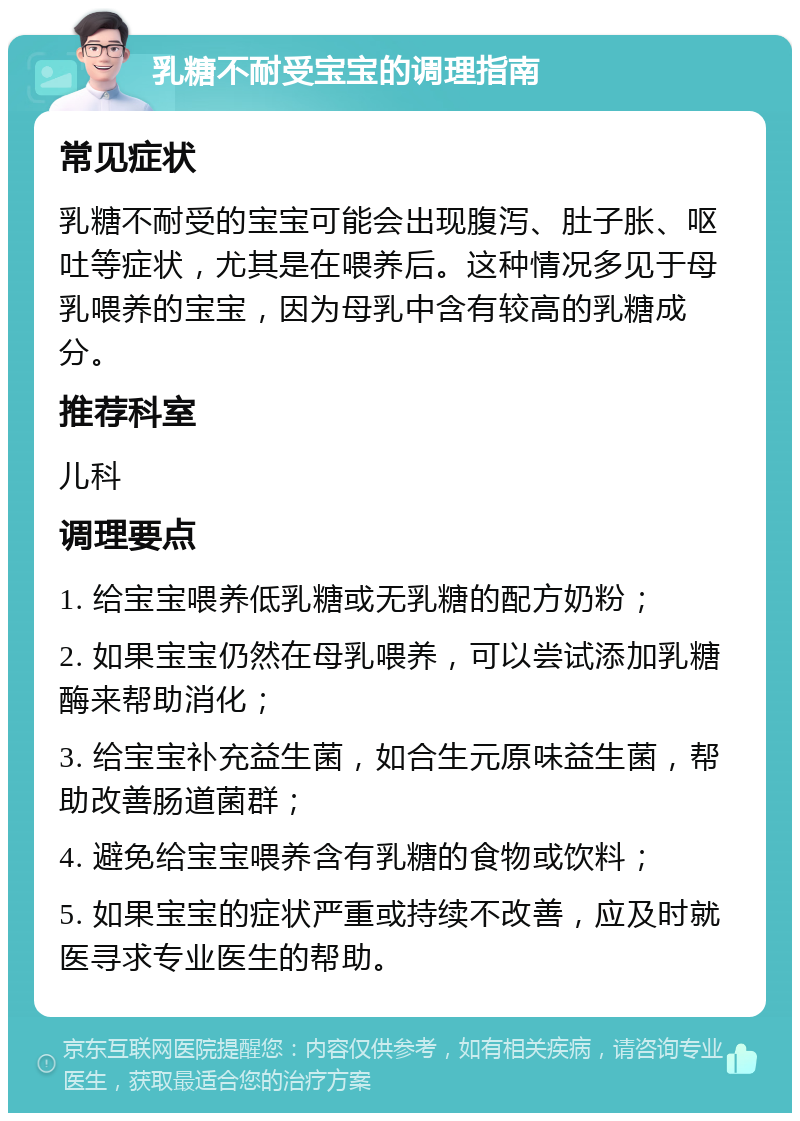 乳糖不耐受宝宝的调理指南 常见症状 乳糖不耐受的宝宝可能会出现腹泻、肚子胀、呕吐等症状，尤其是在喂养后。这种情况多见于母乳喂养的宝宝，因为母乳中含有较高的乳糖成分。 推荐科室 儿科 调理要点 1. 给宝宝喂养低乳糖或无乳糖的配方奶粉； 2. 如果宝宝仍然在母乳喂养，可以尝试添加乳糖酶来帮助消化； 3. 给宝宝补充益生菌，如合生元原味益生菌，帮助改善肠道菌群； 4. 避免给宝宝喂养含有乳糖的食物或饮料； 5. 如果宝宝的症状严重或持续不改善，应及时就医寻求专业医生的帮助。