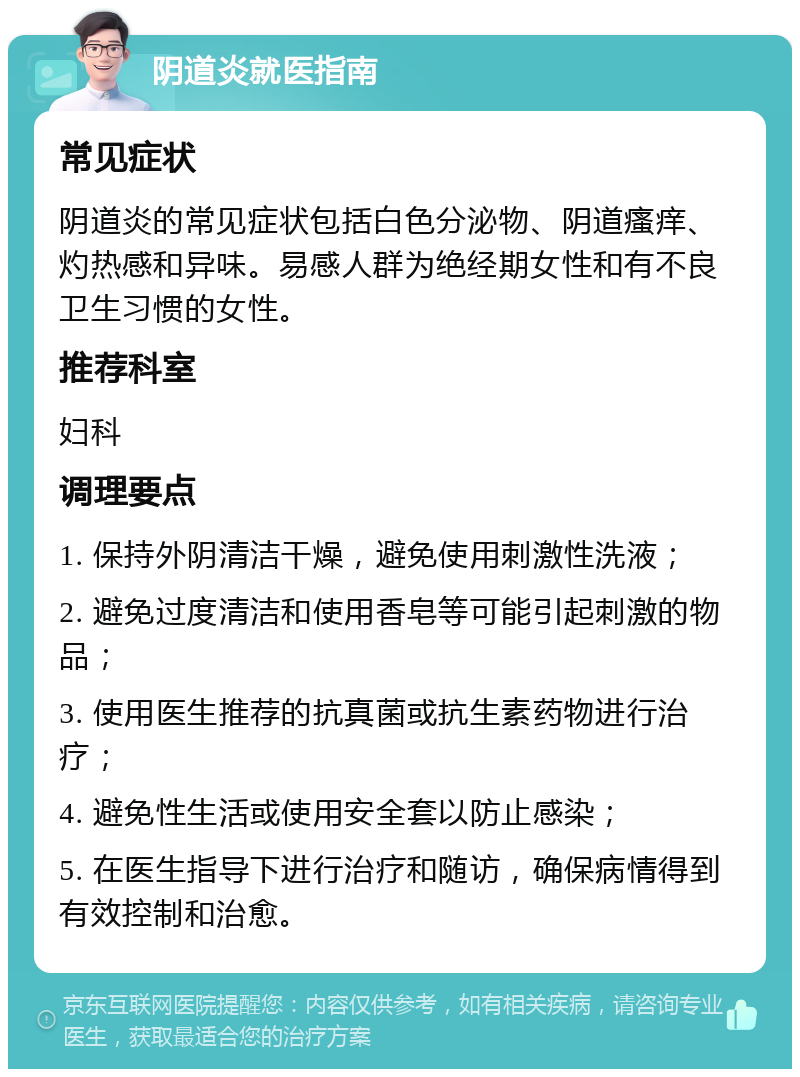 阴道炎就医指南 常见症状 阴道炎的常见症状包括白色分泌物、阴道瘙痒、灼热感和异味。易感人群为绝经期女性和有不良卫生习惯的女性。 推荐科室 妇科 调理要点 1. 保持外阴清洁干燥，避免使用刺激性洗液； 2. 避免过度清洁和使用香皂等可能引起刺激的物品； 3. 使用医生推荐的抗真菌或抗生素药物进行治疗； 4. 避免性生活或使用安全套以防止感染； 5. 在医生指导下进行治疗和随访，确保病情得到有效控制和治愈。