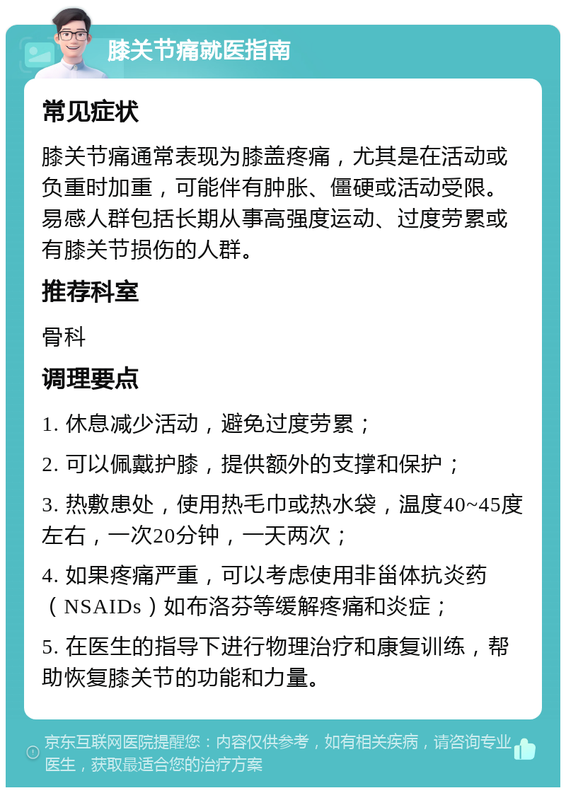 膝关节痛就医指南 常见症状 膝关节痛通常表现为膝盖疼痛，尤其是在活动或负重时加重，可能伴有肿胀、僵硬或活动受限。易感人群包括长期从事高强度运动、过度劳累或有膝关节损伤的人群。 推荐科室 骨科 调理要点 1. 休息减少活动，避免过度劳累； 2. 可以佩戴护膝，提供额外的支撑和保护； 3. 热敷患处，使用热毛巾或热水袋，温度40~45度左右，一次20分钟，一天两次； 4. 如果疼痛严重，可以考虑使用非甾体抗炎药（NSAIDs）如布洛芬等缓解疼痛和炎症； 5. 在医生的指导下进行物理治疗和康复训练，帮助恢复膝关节的功能和力量。