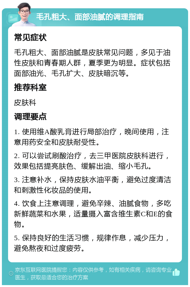 毛孔粗大、面部油腻的调理指南 常见症状 毛孔粗大、面部油腻是皮肤常见问题，多见于油性皮肤和青春期人群，夏季更为明显。症状包括面部油光、毛孔扩大、皮肤暗沉等。 推荐科室 皮肤科 调理要点 1. 使用维A酸乳膏进行局部治疗，晚间使用，注意用药安全和皮肤耐受性。 2. 可以尝试刷酸治疗，去三甲医院皮肤科进行，效果包括提亮肤色、缓解出油、缩小毛孔。 3. 注意补水，保持皮肤水油平衡，避免过度清洁和刺激性化妆品的使用。 4. 饮食上注意调理，避免辛辣、油腻食物，多吃新鲜蔬菜和水果，适量摄入富含维生素C和E的食物。 5. 保持良好的生活习惯，规律作息，减少压力，避免熬夜和过度疲劳。