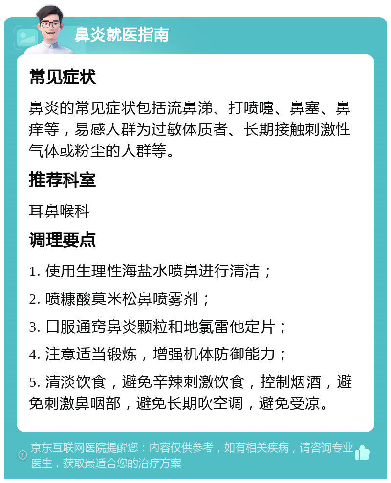 鼻炎就医指南 常见症状 鼻炎的常见症状包括流鼻涕、打喷嚏、鼻塞、鼻痒等，易感人群为过敏体质者、长期接触刺激性气体或粉尘的人群等。 推荐科室 耳鼻喉科 调理要点 1. 使用生理性海盐水喷鼻进行清洁； 2. 喷糠酸莫米松鼻喷雾剂； 3. 口服通窍鼻炎颗粒和地氯雷他定片； 4. 注意适当锻炼，增强机体防御能力； 5. 清淡饮食，避免辛辣刺激饮食，控制烟酒，避免刺激鼻咽部，避免长期吹空调，避免受凉。