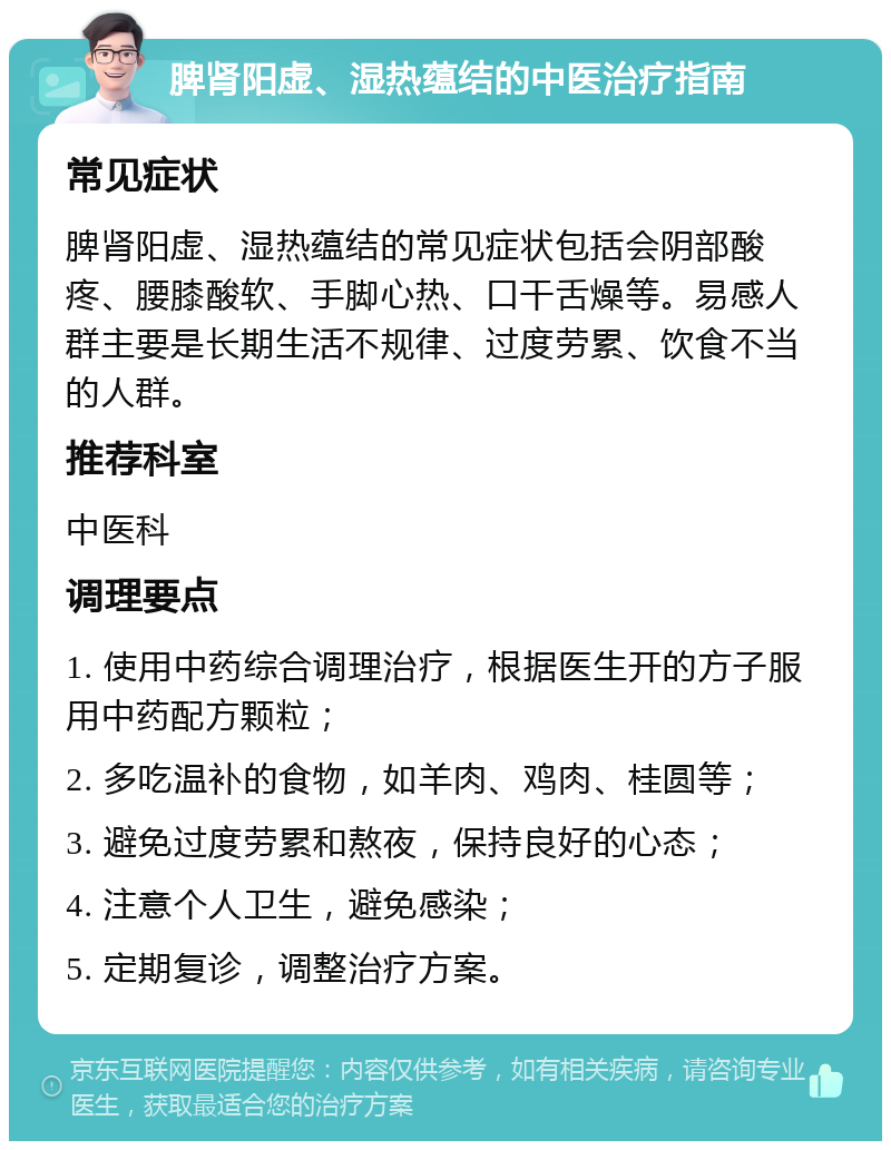 脾肾阳虚、湿热蕴结的中医治疗指南 常见症状 脾肾阳虚、湿热蕴结的常见症状包括会阴部酸疼、腰膝酸软、手脚心热、口干舌燥等。易感人群主要是长期生活不规律、过度劳累、饮食不当的人群。 推荐科室 中医科 调理要点 1. 使用中药综合调理治疗，根据医生开的方子服用中药配方颗粒； 2. 多吃温补的食物，如羊肉、鸡肉、桂圆等； 3. 避免过度劳累和熬夜，保持良好的心态； 4. 注意个人卫生，避免感染； 5. 定期复诊，调整治疗方案。