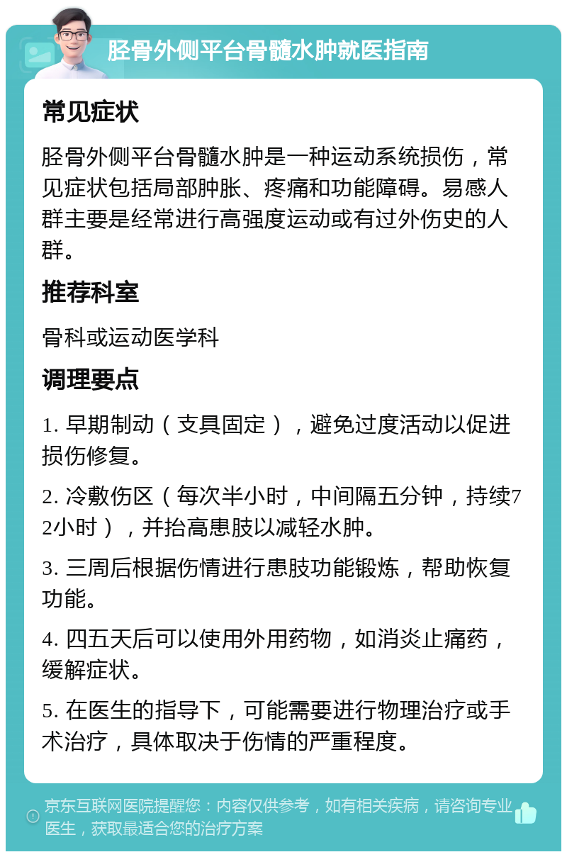 胫骨外侧平台骨髓水肿就医指南 常见症状 胫骨外侧平台骨髓水肿是一种运动系统损伤，常见症状包括局部肿胀、疼痛和功能障碍。易感人群主要是经常进行高强度运动或有过外伤史的人群。 推荐科室 骨科或运动医学科 调理要点 1. 早期制动（支具固定），避免过度活动以促进损伤修复。 2. 冷敷伤区（每次半小时，中间隔五分钟，持续72小时），并抬高患肢以减轻水肿。 3. 三周后根据伤情进行患肢功能锻炼，帮助恢复功能。 4. 四五天后可以使用外用药物，如消炎止痛药，缓解症状。 5. 在医生的指导下，可能需要进行物理治疗或手术治疗，具体取决于伤情的严重程度。