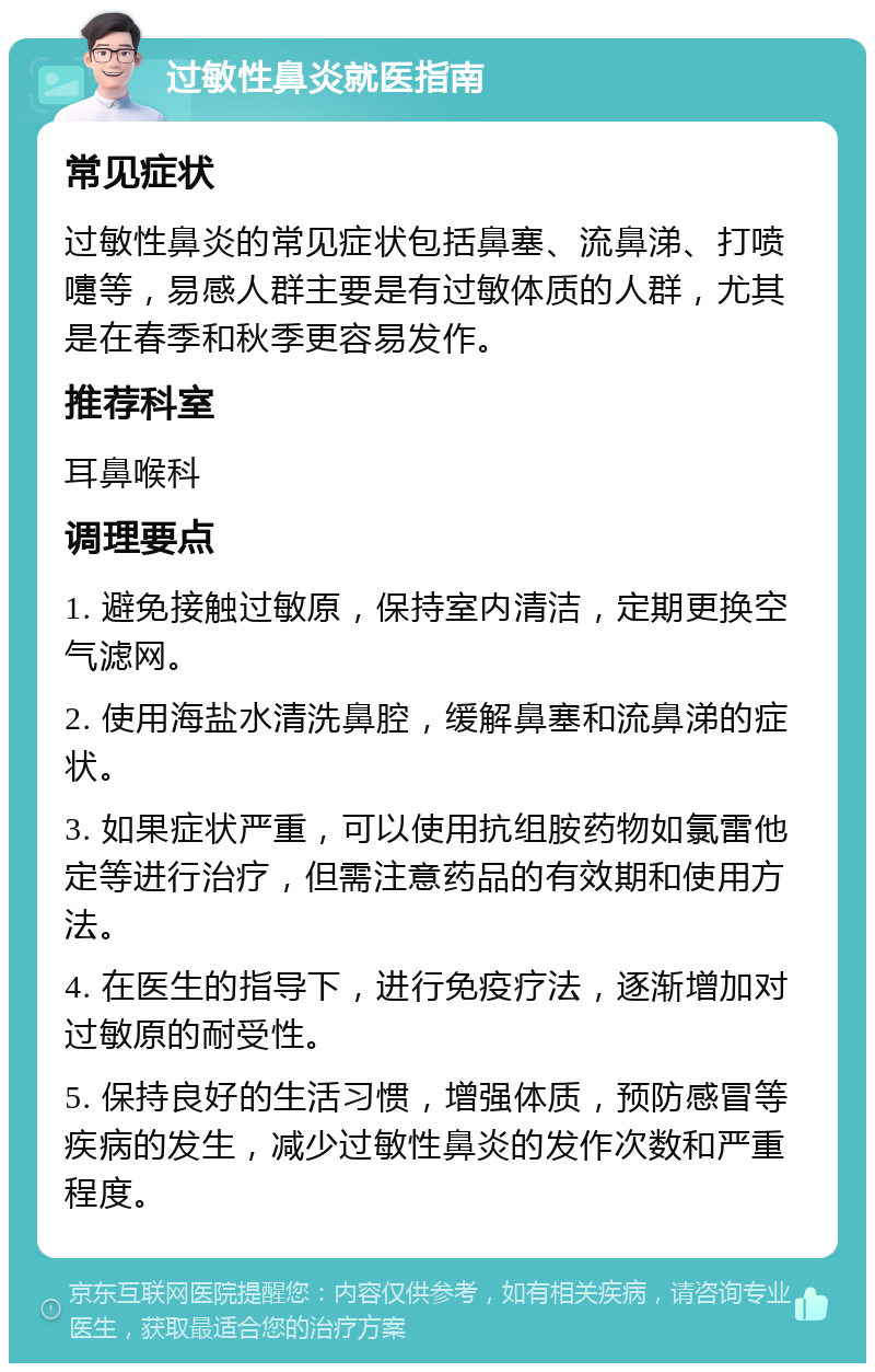 过敏性鼻炎就医指南 常见症状 过敏性鼻炎的常见症状包括鼻塞、流鼻涕、打喷嚏等，易感人群主要是有过敏体质的人群，尤其是在春季和秋季更容易发作。 推荐科室 耳鼻喉科 调理要点 1. 避免接触过敏原，保持室内清洁，定期更换空气滤网。 2. 使用海盐水清洗鼻腔，缓解鼻塞和流鼻涕的症状。 3. 如果症状严重，可以使用抗组胺药物如氯雷他定等进行治疗，但需注意药品的有效期和使用方法。 4. 在医生的指导下，进行免疫疗法，逐渐增加对过敏原的耐受性。 5. 保持良好的生活习惯，增强体质，预防感冒等疾病的发生，减少过敏性鼻炎的发作次数和严重程度。