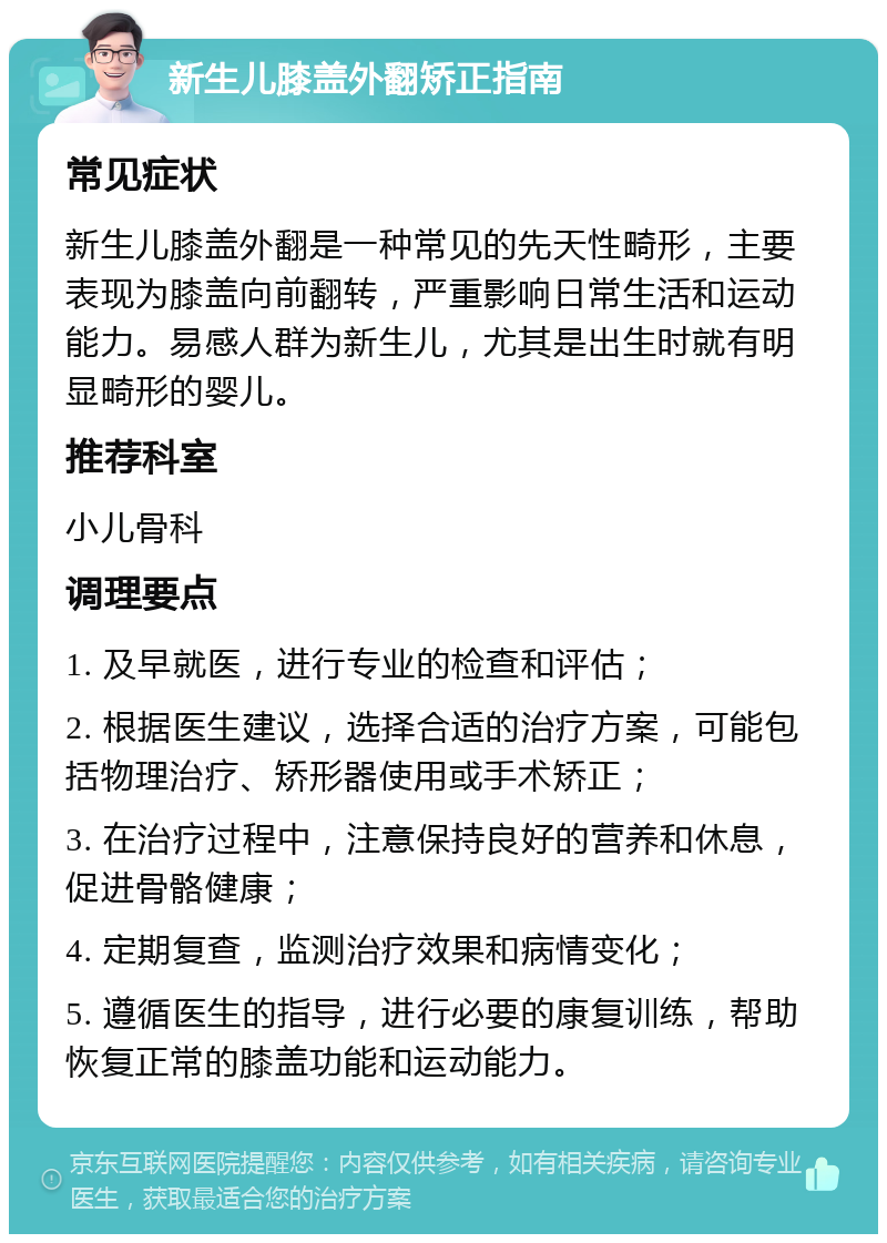 新生儿膝盖外翻矫正指南 常见症状 新生儿膝盖外翻是一种常见的先天性畸形，主要表现为膝盖向前翻转，严重影响日常生活和运动能力。易感人群为新生儿，尤其是出生时就有明显畸形的婴儿。 推荐科室 小儿骨科 调理要点 1. 及早就医，进行专业的检查和评估； 2. 根据医生建议，选择合适的治疗方案，可能包括物理治疗、矫形器使用或手术矫正； 3. 在治疗过程中，注意保持良好的营养和休息，促进骨骼健康； 4. 定期复查，监测治疗效果和病情变化； 5. 遵循医生的指导，进行必要的康复训练，帮助恢复正常的膝盖功能和运动能力。