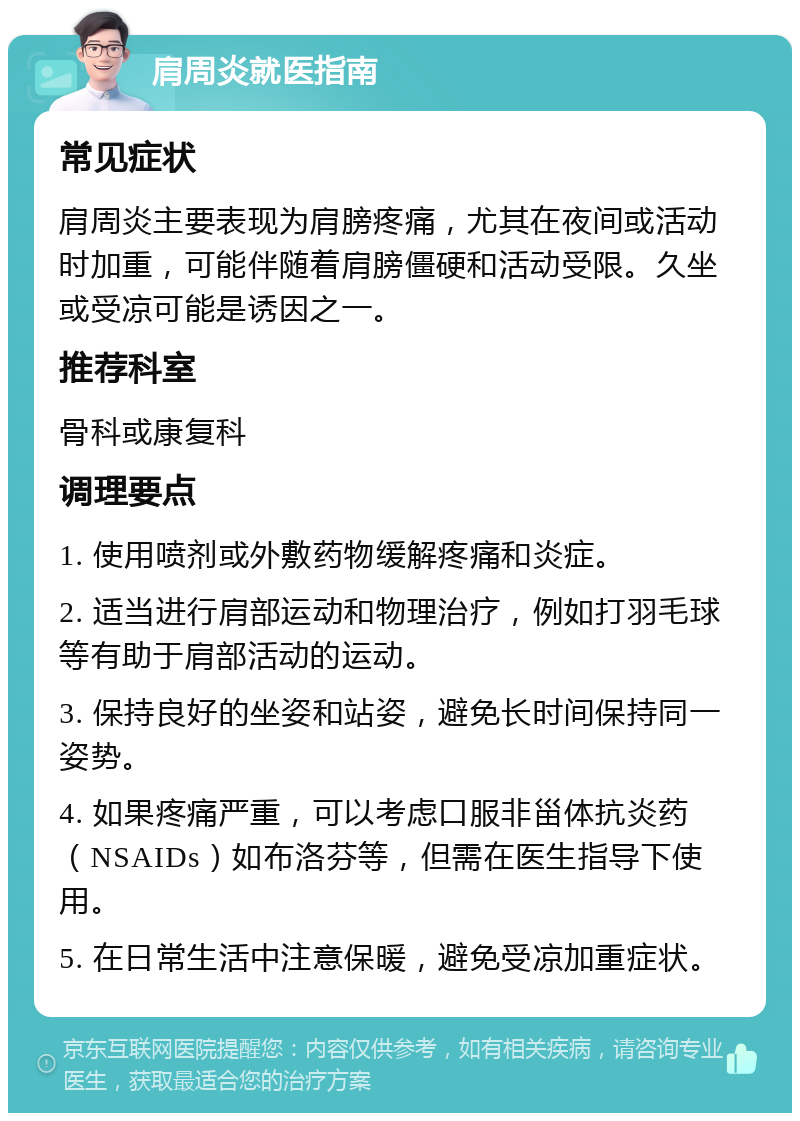 肩周炎就医指南 常见症状 肩周炎主要表现为肩膀疼痛，尤其在夜间或活动时加重，可能伴随着肩膀僵硬和活动受限。久坐或受凉可能是诱因之一。 推荐科室 骨科或康复科 调理要点 1. 使用喷剂或外敷药物缓解疼痛和炎症。 2. 适当进行肩部运动和物理治疗，例如打羽毛球等有助于肩部活动的运动。 3. 保持良好的坐姿和站姿，避免长时间保持同一姿势。 4. 如果疼痛严重，可以考虑口服非甾体抗炎药（NSAIDs）如布洛芬等，但需在医生指导下使用。 5. 在日常生活中注意保暖，避免受凉加重症状。