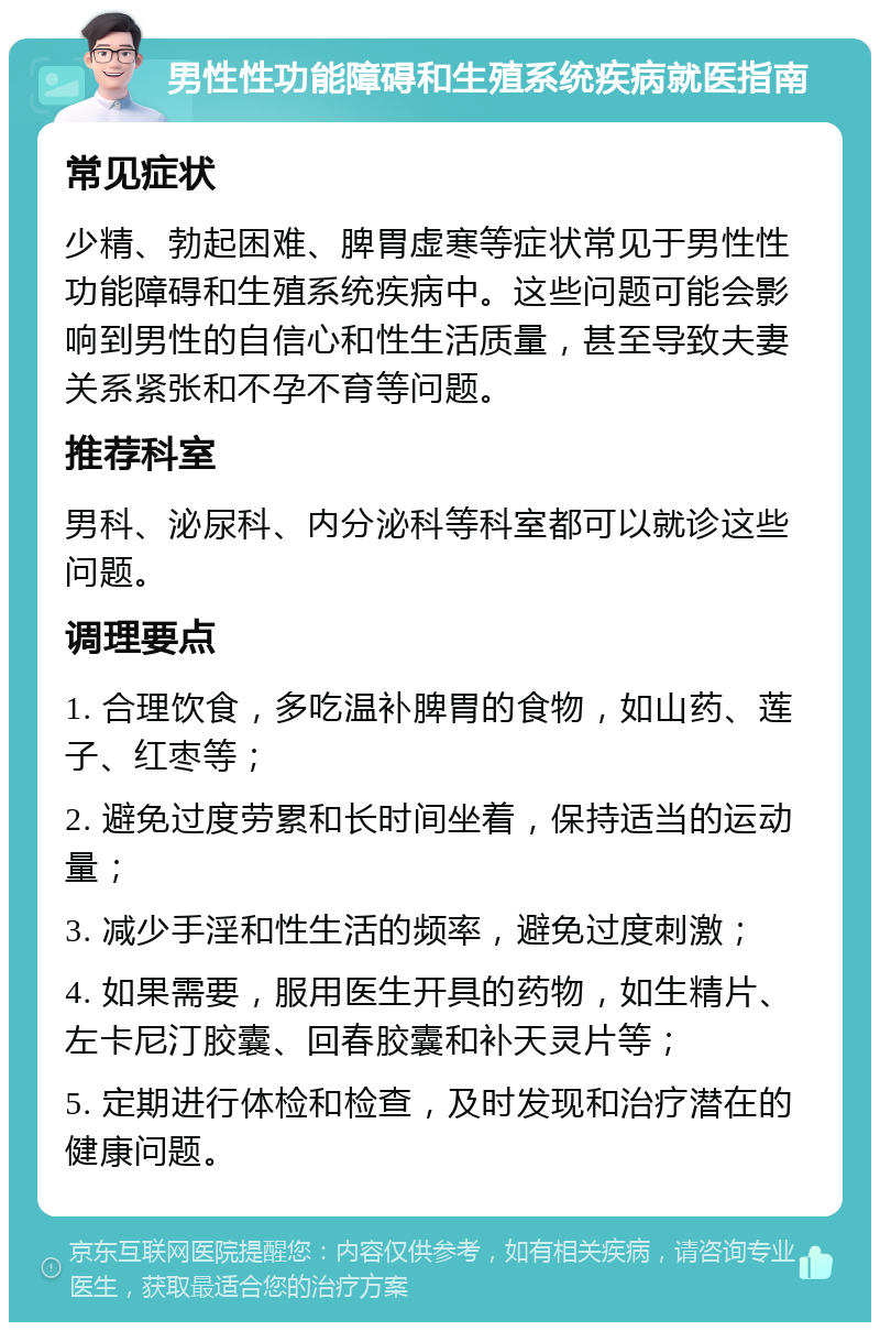 男性性功能障碍和生殖系统疾病就医指南 常见症状 少精、勃起困难、脾胃虚寒等症状常见于男性性功能障碍和生殖系统疾病中。这些问题可能会影响到男性的自信心和性生活质量，甚至导致夫妻关系紧张和不孕不育等问题。 推荐科室 男科、泌尿科、内分泌科等科室都可以就诊这些问题。 调理要点 1. 合理饮食，多吃温补脾胃的食物，如山药、莲子、红枣等； 2. 避免过度劳累和长时间坐着，保持适当的运动量； 3. 减少手淫和性生活的频率，避免过度刺激； 4. 如果需要，服用医生开具的药物，如生精片、左卡尼汀胶囊、回春胶囊和补天灵片等； 5. 定期进行体检和检查，及时发现和治疗潜在的健康问题。