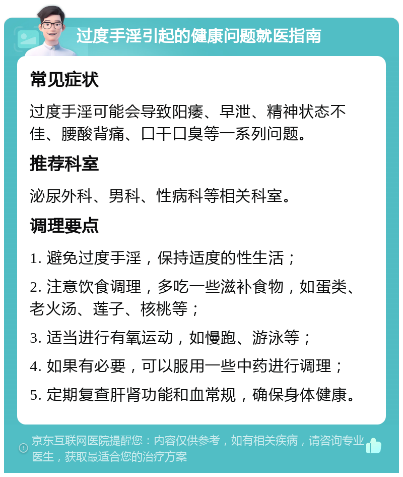 过度手淫引起的健康问题就医指南 常见症状 过度手淫可能会导致阳痿、早泄、精神状态不佳、腰酸背痛、口干口臭等一系列问题。 推荐科室 泌尿外科、男科、性病科等相关科室。 调理要点 1. 避免过度手淫，保持适度的性生活； 2. 注意饮食调理，多吃一些滋补食物，如蛋类、老火汤、莲子、核桃等； 3. 适当进行有氧运动，如慢跑、游泳等； 4. 如果有必要，可以服用一些中药进行调理； 5. 定期复查肝肾功能和血常规，确保身体健康。