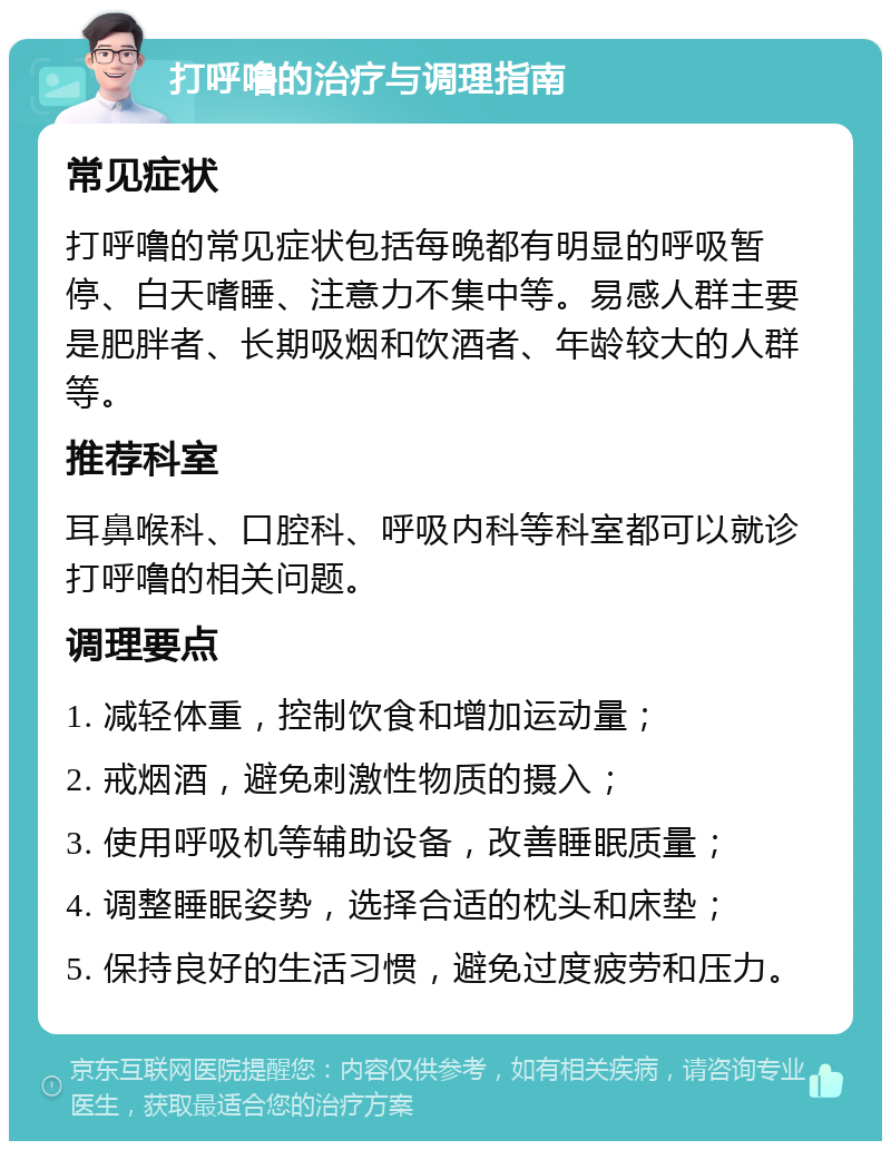 打呼噜的治疗与调理指南 常见症状 打呼噜的常见症状包括每晚都有明显的呼吸暂停、白天嗜睡、注意力不集中等。易感人群主要是肥胖者、长期吸烟和饮酒者、年龄较大的人群等。 推荐科室 耳鼻喉科、口腔科、呼吸内科等科室都可以就诊打呼噜的相关问题。 调理要点 1. 减轻体重，控制饮食和增加运动量； 2. 戒烟酒，避免刺激性物质的摄入； 3. 使用呼吸机等辅助设备，改善睡眠质量； 4. 调整睡眠姿势，选择合适的枕头和床垫； 5. 保持良好的生活习惯，避免过度疲劳和压力。