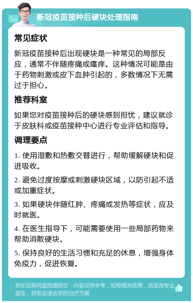 新冠疫苗接种后硬块处理指南 常见症状 新冠疫苗接种后出现硬块是一种常见的局部反应，通常不伴随疼痛或瘙痒。这种情况可能是由于药物刺激或皮下血肿引起的，多数情况下无需过于担心。 推荐科室 如果您对疫苗接种后的硬块感到担忧，建议就诊于皮肤科或疫苗接种中心进行专业评估和指导。 调理要点 1. 使用湿敷和热敷交替进行，帮助缓解硬块和促进吸收。 2. 避免过度按摩或刺激硬块区域，以防引起不适或加重症状。 3. 如果硬块伴随红肿、疼痛或发热等症状，应及时就医。 4. 在医生指导下，可能需要使用一些局部药物来帮助消散硬块。 5. 保持良好的生活习惯和充足的休息，增强身体免疫力，促进恢复。