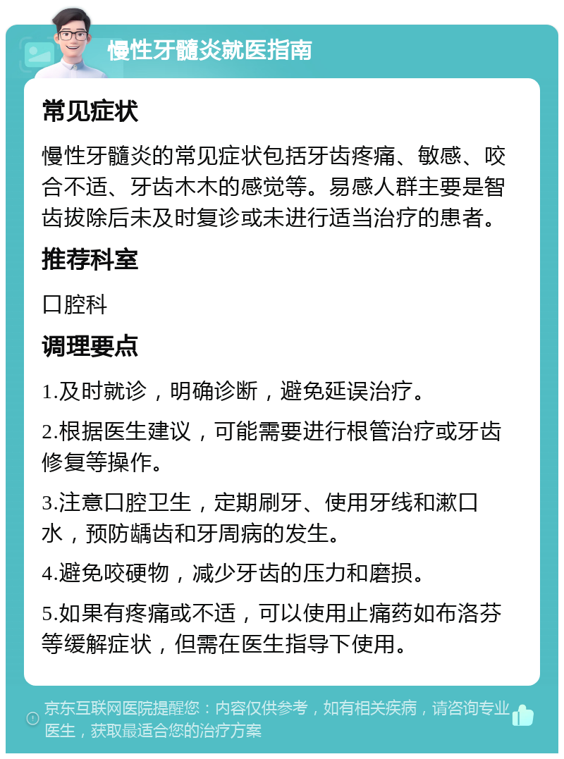 慢性牙髓炎就医指南 常见症状 慢性牙髓炎的常见症状包括牙齿疼痛、敏感、咬合不适、牙齿木木的感觉等。易感人群主要是智齿拔除后未及时复诊或未进行适当治疗的患者。 推荐科室 口腔科 调理要点 1.及时就诊，明确诊断，避免延误治疗。 2.根据医生建议，可能需要进行根管治疗或牙齿修复等操作。 3.注意口腔卫生，定期刷牙、使用牙线和漱口水，预防龋齿和牙周病的发生。 4.避免咬硬物，减少牙齿的压力和磨损。 5.如果有疼痛或不适，可以使用止痛药如布洛芬等缓解症状，但需在医生指导下使用。