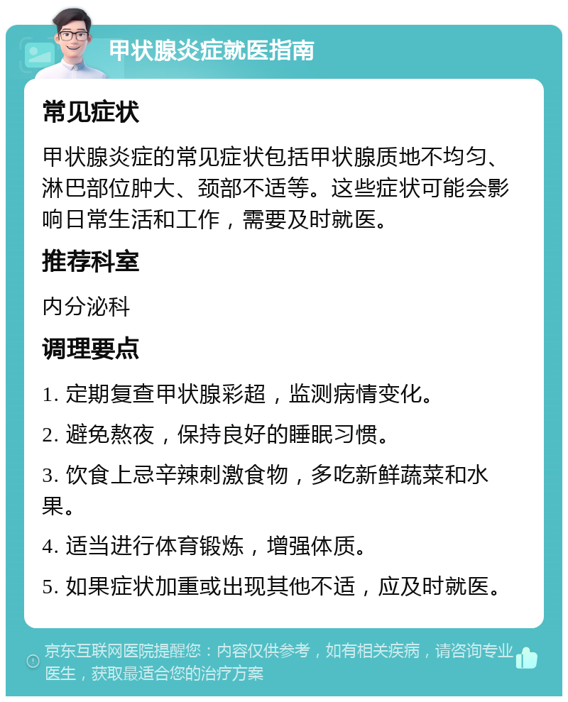 甲状腺炎症就医指南 常见症状 甲状腺炎症的常见症状包括甲状腺质地不均匀、淋巴部位肿大、颈部不适等。这些症状可能会影响日常生活和工作，需要及时就医。 推荐科室 内分泌科 调理要点 1. 定期复查甲状腺彩超，监测病情变化。 2. 避免熬夜，保持良好的睡眠习惯。 3. 饮食上忌辛辣刺激食物，多吃新鲜蔬菜和水果。 4. 适当进行体育锻炼，增强体质。 5. 如果症状加重或出现其他不适，应及时就医。