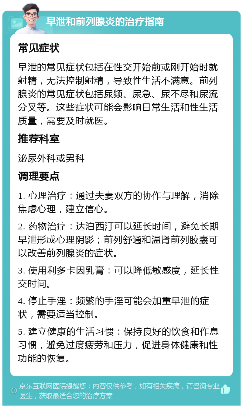 早泄和前列腺炎的治疗指南 常见症状 早泄的常见症状包括在性交开始前或刚开始时就射精，无法控制射精，导致性生活不满意。前列腺炎的常见症状包括尿频、尿急、尿不尽和尿流分叉等。这些症状可能会影响日常生活和性生活质量，需要及时就医。 推荐科室 泌尿外科或男科 调理要点 1. 心理治疗：通过夫妻双方的协作与理解，消除焦虑心理，建立信心。 2. 药物治疗：达泊西汀可以延长时间，避免长期早泄形成心理阴影；前列舒通和温肾前列胶囊可以改善前列腺炎的症状。 3. 使用利多卡因乳膏：可以降低敏感度，延长性交时间。 4. 停止手淫：频繁的手淫可能会加重早泄的症状，需要适当控制。 5. 建立健康的生活习惯：保持良好的饮食和作息习惯，避免过度疲劳和压力，促进身体健康和性功能的恢复。