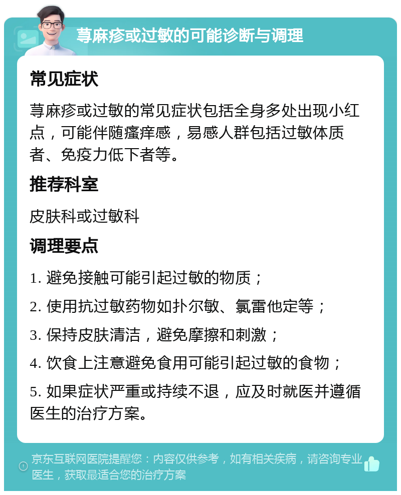 荨麻疹或过敏的可能诊断与调理 常见症状 荨麻疹或过敏的常见症状包括全身多处出现小红点，可能伴随瘙痒感，易感人群包括过敏体质者、免疫力低下者等。 推荐科室 皮肤科或过敏科 调理要点 1. 避免接触可能引起过敏的物质； 2. 使用抗过敏药物如扑尔敏、氯雷他定等； 3. 保持皮肤清洁，避免摩擦和刺激； 4. 饮食上注意避免食用可能引起过敏的食物； 5. 如果症状严重或持续不退，应及时就医并遵循医生的治疗方案。