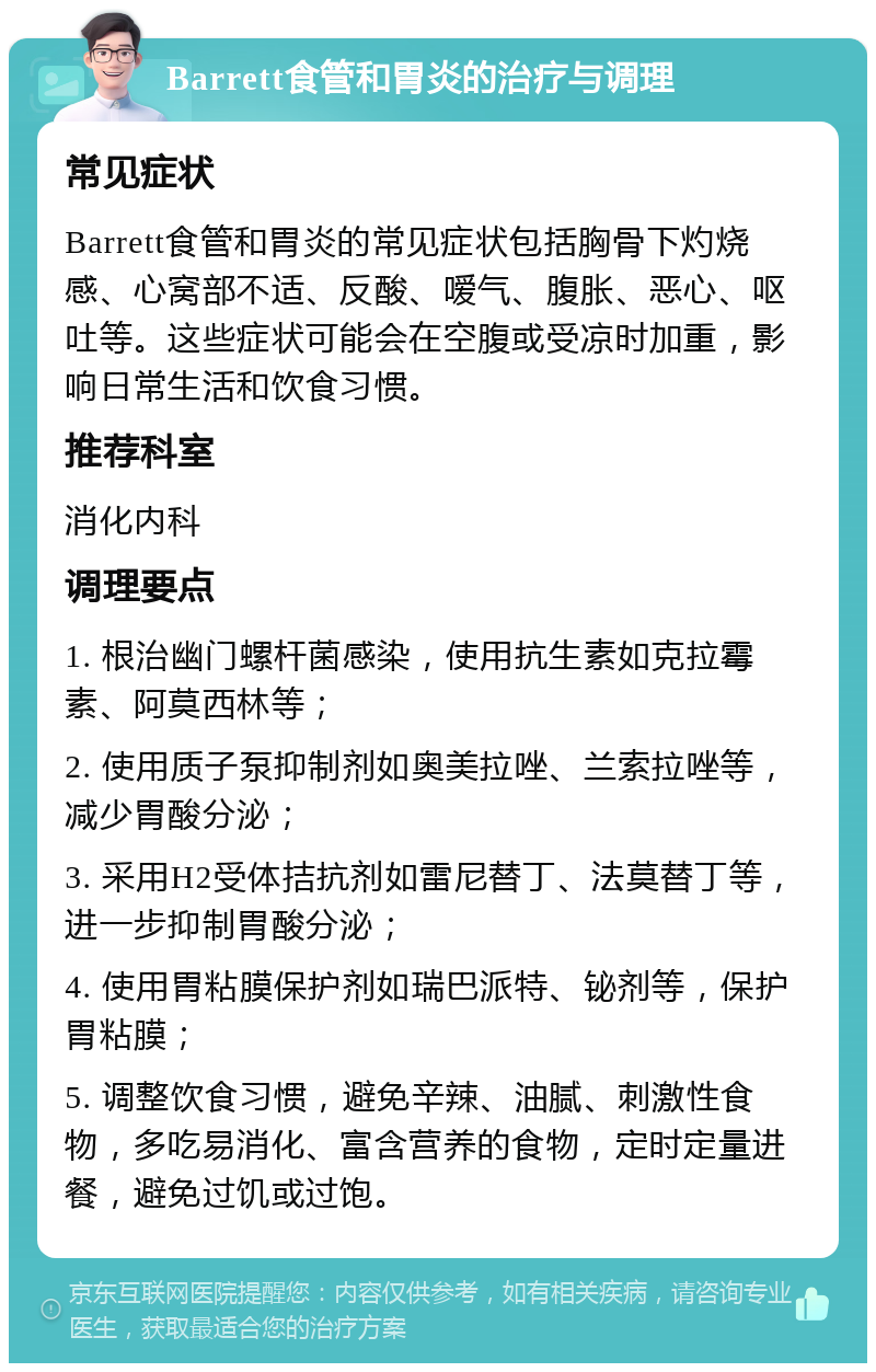 Barrett食管和胃炎的治疗与调理 常见症状 Barrett食管和胃炎的常见症状包括胸骨下灼烧感、心窝部不适、反酸、嗳气、腹胀、恶心、呕吐等。这些症状可能会在空腹或受凉时加重，影响日常生活和饮食习惯。 推荐科室 消化内科 调理要点 1. 根治幽门螺杆菌感染，使用抗生素如克拉霉素、阿莫西林等； 2. 使用质子泵抑制剂如奥美拉唑、兰索拉唑等，减少胃酸分泌； 3. 采用H2受体拮抗剂如雷尼替丁、法莫替丁等，进一步抑制胃酸分泌； 4. 使用胃粘膜保护剂如瑞巴派特、铋剂等，保护胃粘膜； 5. 调整饮食习惯，避免辛辣、油腻、刺激性食物，多吃易消化、富含营养的食物，定时定量进餐，避免过饥或过饱。