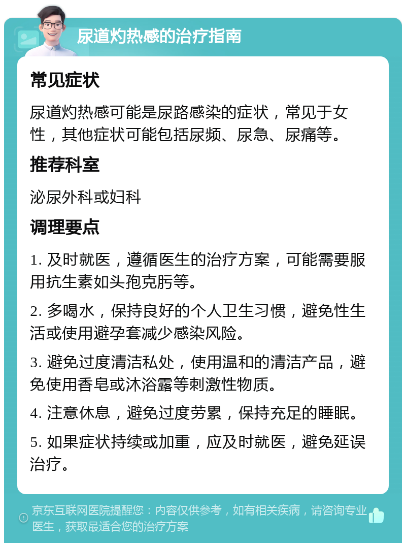 尿道灼热感的治疗指南 常见症状 尿道灼热感可能是尿路感染的症状，常见于女性，其他症状可能包括尿频、尿急、尿痛等。 推荐科室 泌尿外科或妇科 调理要点 1. 及时就医，遵循医生的治疗方案，可能需要服用抗生素如头孢克肟等。 2. 多喝水，保持良好的个人卫生习惯，避免性生活或使用避孕套减少感染风险。 3. 避免过度清洁私处，使用温和的清洁产品，避免使用香皂或沐浴露等刺激性物质。 4. 注意休息，避免过度劳累，保持充足的睡眠。 5. 如果症状持续或加重，应及时就医，避免延误治疗。