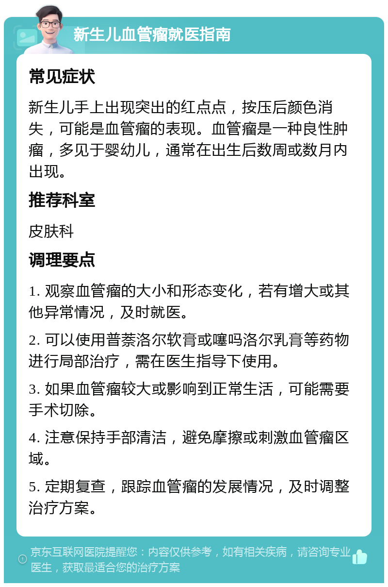 新生儿血管瘤就医指南 常见症状 新生儿手上出现突出的红点点，按压后颜色消失，可能是血管瘤的表现。血管瘤是一种良性肿瘤，多见于婴幼儿，通常在出生后数周或数月内出现。 推荐科室 皮肤科 调理要点 1. 观察血管瘤的大小和形态变化，若有增大或其他异常情况，及时就医。 2. 可以使用普萘洛尔软膏或噻吗洛尔乳膏等药物进行局部治疗，需在医生指导下使用。 3. 如果血管瘤较大或影响到正常生活，可能需要手术切除。 4. 注意保持手部清洁，避免摩擦或刺激血管瘤区域。 5. 定期复查，跟踪血管瘤的发展情况，及时调整治疗方案。