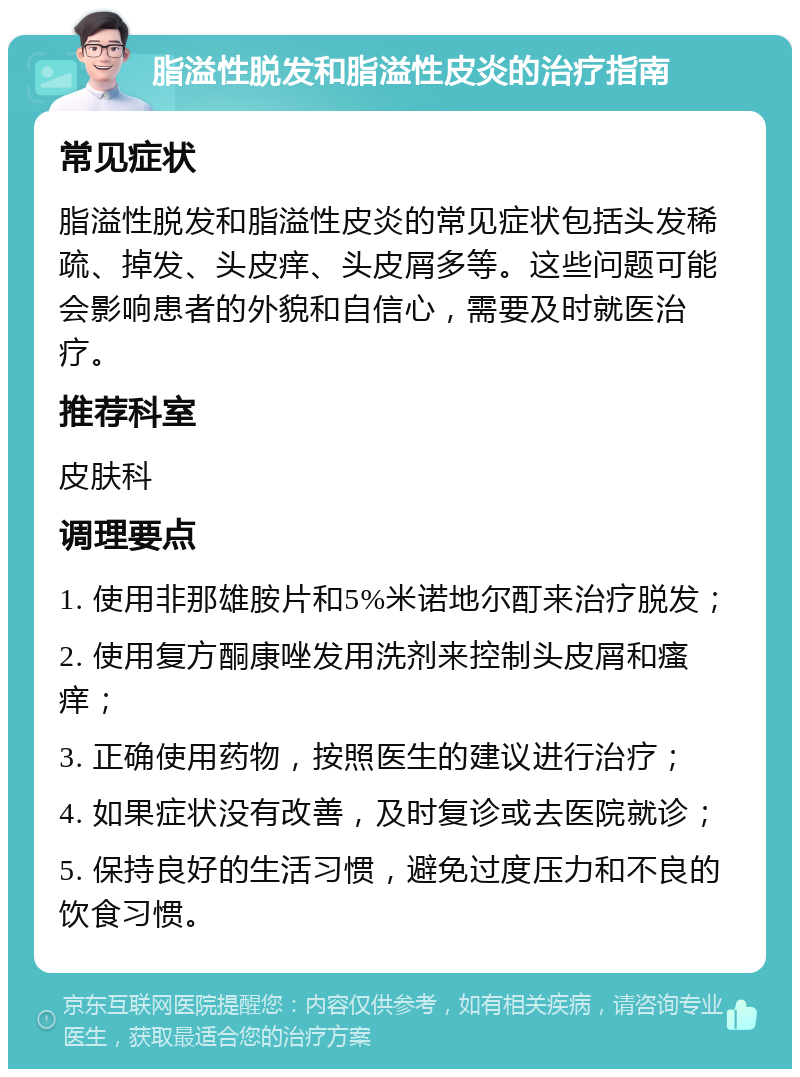 脂溢性脱发和脂溢性皮炎的治疗指南 常见症状 脂溢性脱发和脂溢性皮炎的常见症状包括头发稀疏、掉发、头皮痒、头皮屑多等。这些问题可能会影响患者的外貌和自信心，需要及时就医治疗。 推荐科室 皮肤科 调理要点 1. 使用非那雄胺片和5%米诺地尔酊来治疗脱发； 2. 使用复方酮康唑发用洗剂来控制头皮屑和瘙痒； 3. 正确使用药物，按照医生的建议进行治疗； 4. 如果症状没有改善，及时复诊或去医院就诊； 5. 保持良好的生活习惯，避免过度压力和不良的饮食习惯。