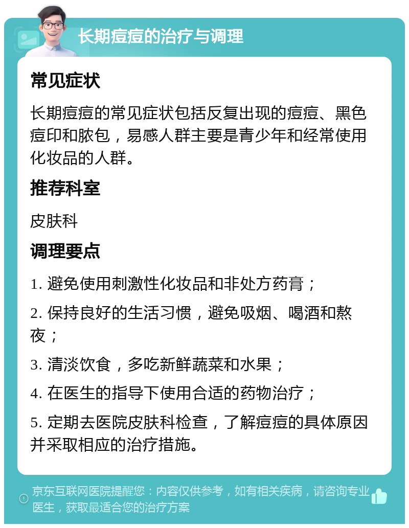 长期痘痘的治疗与调理 常见症状 长期痘痘的常见症状包括反复出现的痘痘、黑色痘印和脓包，易感人群主要是青少年和经常使用化妆品的人群。 推荐科室 皮肤科 调理要点 1. 避免使用刺激性化妆品和非处方药膏； 2. 保持良好的生活习惯，避免吸烟、喝酒和熬夜； 3. 清淡饮食，多吃新鲜蔬菜和水果； 4. 在医生的指导下使用合适的药物治疗； 5. 定期去医院皮肤科检查，了解痘痘的具体原因并采取相应的治疗措施。