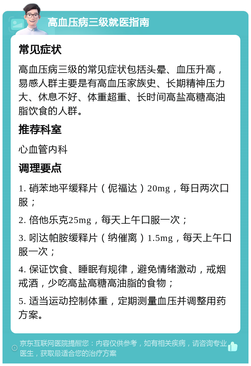 高血压病三级就医指南 常见症状 高血压病三级的常见症状包括头晕、血压升高，易感人群主要是有高血压家族史、长期精神压力大、休息不好、体重超重、长时间高盐高糖高油脂饮食的人群。 推荐科室 心血管内科 调理要点 1. 硝苯地平缓释片（伲福达）20mg，每日两次口服； 2. 倍他乐克25mg，每天上午口服一次； 3. 吲达帕胺缓释片（纳催离）1.5mg，每天上午口服一次； 4. 保证饮食、睡眠有规律，避免情绪激动，戒烟戒酒，少吃高盐高糖高油脂的食物； 5. 适当运动控制体重，定期测量血压并调整用药方案。