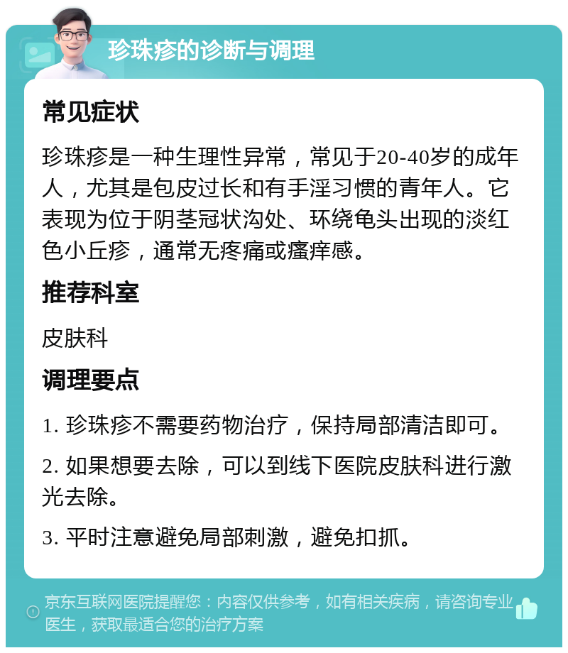 珍珠疹的诊断与调理 常见症状 珍珠疹是一种生理性异常，常见于20-40岁的成年人，尤其是包皮过长和有手淫习惯的青年人。它表现为位于阴茎冠状沟处、环绕龟头出现的淡红色小丘疹，通常无疼痛或瘙痒感。 推荐科室 皮肤科 调理要点 1. 珍珠疹不需要药物治疗，保持局部清洁即可。 2. 如果想要去除，可以到线下医院皮肤科进行激光去除。 3. 平时注意避免局部刺激，避免扣抓。