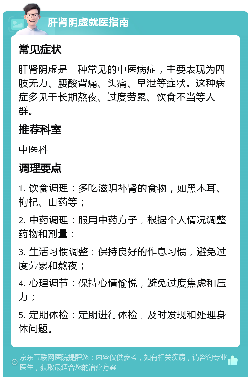 肝肾阴虚就医指南 常见症状 肝肾阴虚是一种常见的中医病症，主要表现为四肢无力、腰酸背痛、头痛、早泄等症状。这种病症多见于长期熬夜、过度劳累、饮食不当等人群。 推荐科室 中医科 调理要点 1. 饮食调理：多吃滋阴补肾的食物，如黑木耳、枸杞、山药等； 2. 中药调理：服用中药方子，根据个人情况调整药物和剂量； 3. 生活习惯调整：保持良好的作息习惯，避免过度劳累和熬夜； 4. 心理调节：保持心情愉悦，避免过度焦虑和压力； 5. 定期体检：定期进行体检，及时发现和处理身体问题。