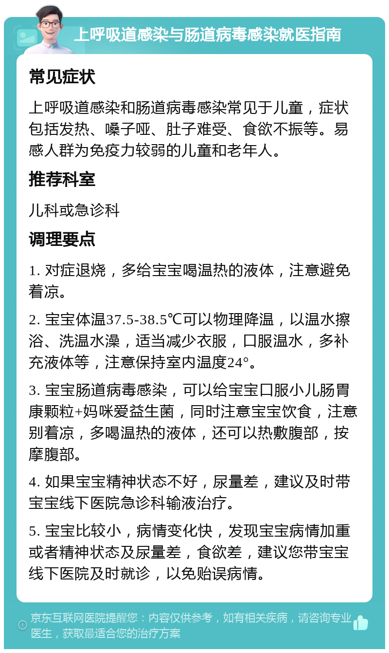 上呼吸道感染与肠道病毒感染就医指南 常见症状 上呼吸道感染和肠道病毒感染常见于儿童，症状包括发热、嗓子哑、肚子难受、食欲不振等。易感人群为免疫力较弱的儿童和老年人。 推荐科室 儿科或急诊科 调理要点 1. 对症退烧，多给宝宝喝温热的液体，注意避免着凉。 2. 宝宝体温37.5-38.5℃可以物理降温，以温水擦浴、洗温水澡，适当减少衣服，口服温水，多补充液体等，注意保持室内温度24°。 3. 宝宝肠道病毒感染，可以给宝宝口服小儿肠胃康颗粒+妈咪爱益生菌，同时注意宝宝饮食，注意别着凉，多喝温热的液体，还可以热敷腹部，按摩腹部。 4. 如果宝宝精神状态不好，尿量差，建议及时带宝宝线下医院急诊科输液治疗。 5. 宝宝比较小，病情变化快，发现宝宝病情加重或者精神状态及尿量差，食欲差，建议您带宝宝线下医院及时就诊，以免贻误病情。