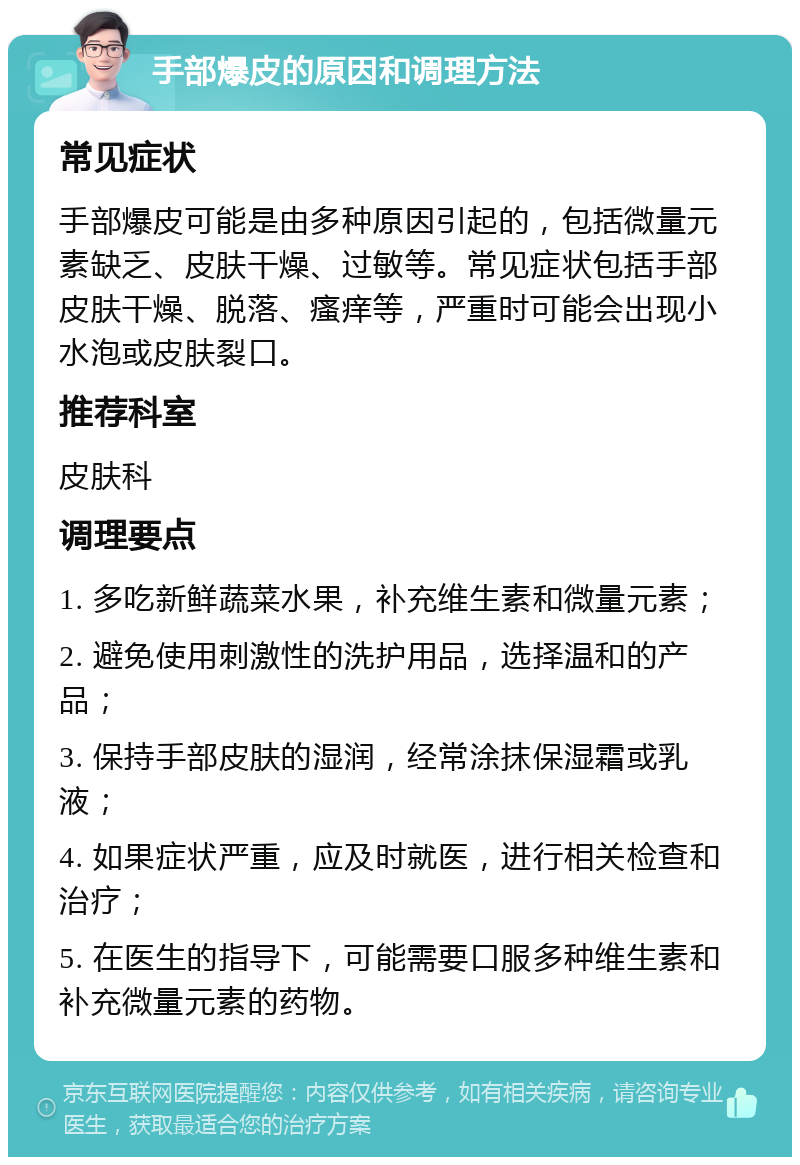 手部爆皮的原因和调理方法 常见症状 手部爆皮可能是由多种原因引起的，包括微量元素缺乏、皮肤干燥、过敏等。常见症状包括手部皮肤干燥、脱落、瘙痒等，严重时可能会出现小水泡或皮肤裂口。 推荐科室 皮肤科 调理要点 1. 多吃新鲜蔬菜水果，补充维生素和微量元素； 2. 避免使用刺激性的洗护用品，选择温和的产品； 3. 保持手部皮肤的湿润，经常涂抹保湿霜或乳液； 4. 如果症状严重，应及时就医，进行相关检查和治疗； 5. 在医生的指导下，可能需要口服多种维生素和补充微量元素的药物。