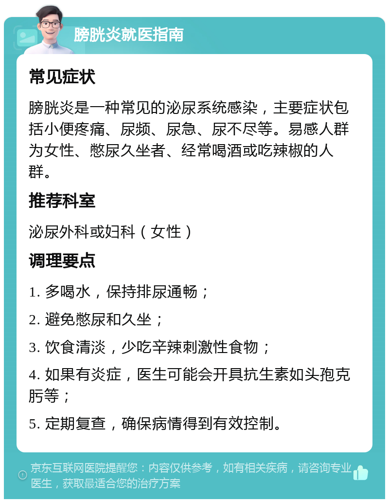 膀胱炎就医指南 常见症状 膀胱炎是一种常见的泌尿系统感染，主要症状包括小便疼痛、尿频、尿急、尿不尽等。易感人群为女性、憋尿久坐者、经常喝酒或吃辣椒的人群。 推荐科室 泌尿外科或妇科（女性） 调理要点 1. 多喝水，保持排尿通畅； 2. 避免憋尿和久坐； 3. 饮食清淡，少吃辛辣刺激性食物； 4. 如果有炎症，医生可能会开具抗生素如头孢克肟等； 5. 定期复查，确保病情得到有效控制。