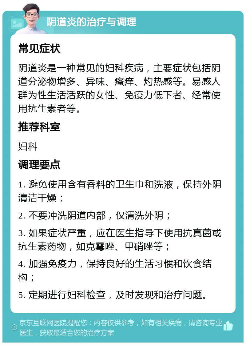 阴道炎的治疗与调理 常见症状 阴道炎是一种常见的妇科疾病，主要症状包括阴道分泌物增多、异味、瘙痒、灼热感等。易感人群为性生活活跃的女性、免疫力低下者、经常使用抗生素者等。 推荐科室 妇科 调理要点 1. 避免使用含有香料的卫生巾和洗液，保持外阴清洁干燥； 2. 不要冲洗阴道内部，仅清洗外阴； 3. 如果症状严重，应在医生指导下使用抗真菌或抗生素药物，如克霉唑、甲硝唑等； 4. 加强免疫力，保持良好的生活习惯和饮食结构； 5. 定期进行妇科检查，及时发现和治疗问题。