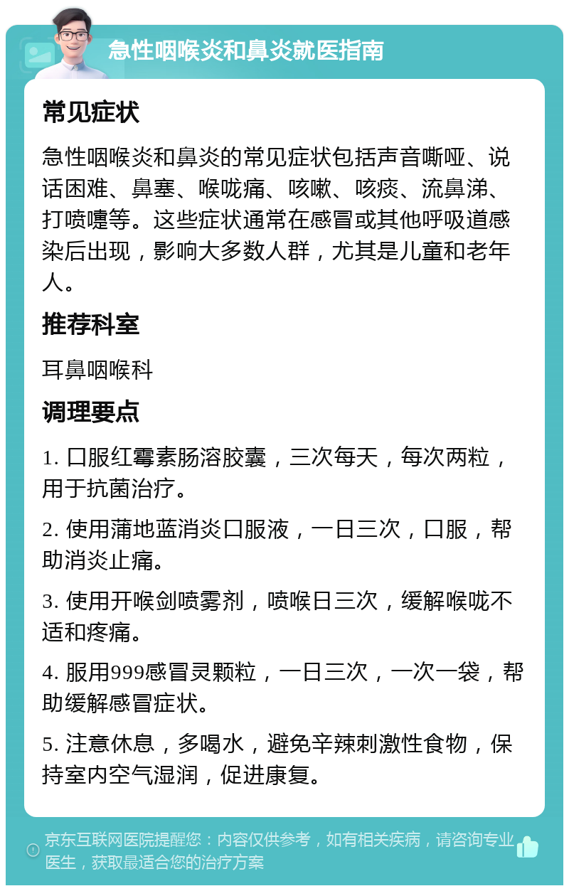 急性咽喉炎和鼻炎就医指南 常见症状 急性咽喉炎和鼻炎的常见症状包括声音嘶哑、说话困难、鼻塞、喉咙痛、咳嗽、咳痰、流鼻涕、打喷嚏等。这些症状通常在感冒或其他呼吸道感染后出现，影响大多数人群，尤其是儿童和老年人。 推荐科室 耳鼻咽喉科 调理要点 1. 口服红霉素肠溶胶囊，三次每天，每次两粒，用于抗菌治疗。 2. 使用蒲地蓝消炎口服液，一日三次，口服，帮助消炎止痛。 3. 使用开喉剑喷雾剂，喷喉日三次，缓解喉咙不适和疼痛。 4. 服用999感冒灵颗粒，一日三次，一次一袋，帮助缓解感冒症状。 5. 注意休息，多喝水，避免辛辣刺激性食物，保持室内空气湿润，促进康复。