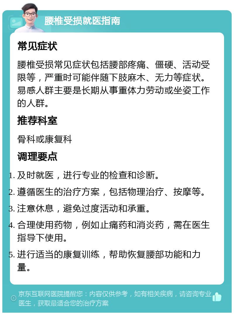 腰椎受损就医指南 常见症状 腰椎受损常见症状包括腰部疼痛、僵硬、活动受限等，严重时可能伴随下肢麻木、无力等症状。易感人群主要是长期从事重体力劳动或坐姿工作的人群。 推荐科室 骨科或康复科 调理要点 及时就医，进行专业的检查和诊断。 遵循医生的治疗方案，包括物理治疗、按摩等。 注意休息，避免过度活动和承重。 合理使用药物，例如止痛药和消炎药，需在医生指导下使用。 进行适当的康复训练，帮助恢复腰部功能和力量。