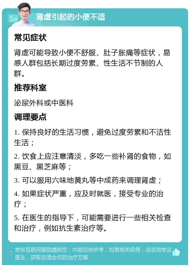 肾虚引起的小便不适 常见症状 肾虚可能导致小便不舒服、肚子胀痛等症状，易感人群包括长期过度劳累、性生活不节制的人群。 推荐科室 泌尿外科或中医科 调理要点 1. 保持良好的生活习惯，避免过度劳累和不洁性生活； 2. 饮食上应注意清淡，多吃一些补肾的食物，如黑豆、黑芝麻等； 3. 可以服用六味地黄丸等中成药来调理肾虚； 4. 如果症状严重，应及时就医，接受专业的治疗； 5. 在医生的指导下，可能需要进行一些相关检查和治疗，例如抗生素治疗等。