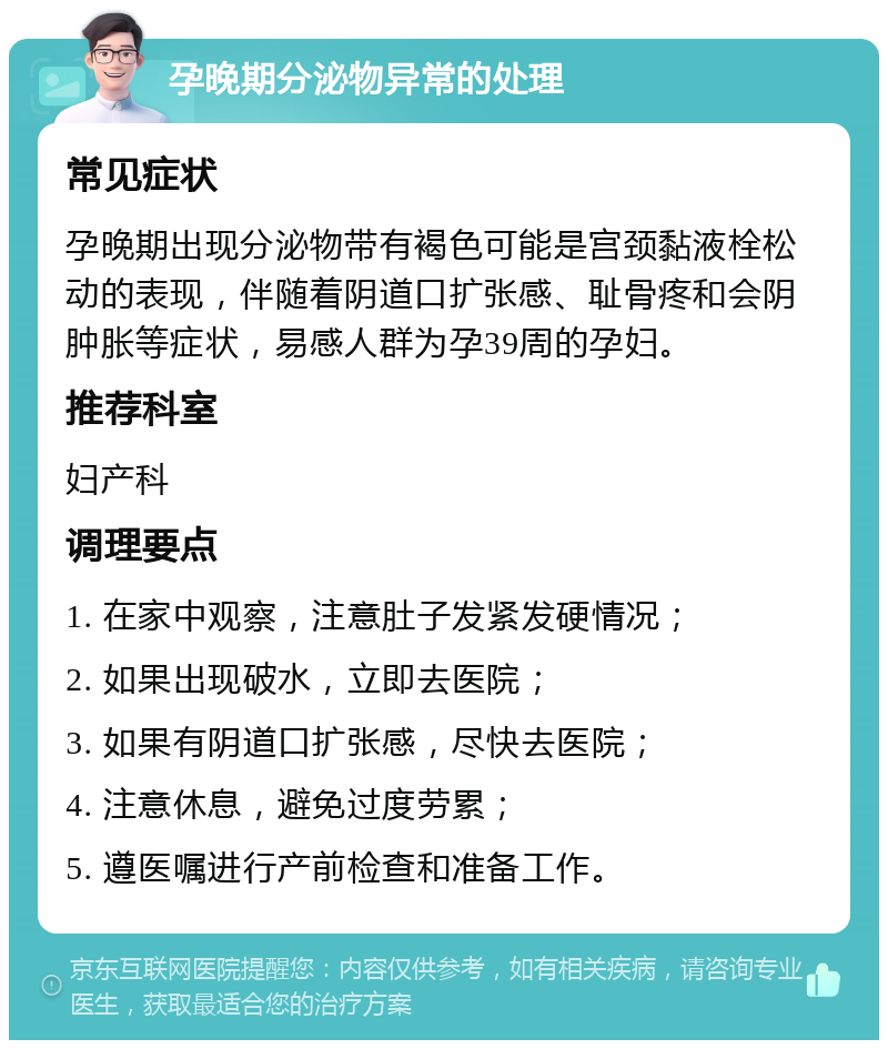 孕晚期分泌物异常的处理 常见症状 孕晚期出现分泌物带有褐色可能是宫颈黏液栓松动的表现，伴随着阴道口扩张感、耻骨疼和会阴肿胀等症状，易感人群为孕39周的孕妇。 推荐科室 妇产科 调理要点 1. 在家中观察，注意肚子发紧发硬情况； 2. 如果出现破水，立即去医院； 3. 如果有阴道口扩张感，尽快去医院； 4. 注意休息，避免过度劳累； 5. 遵医嘱进行产前检查和准备工作。