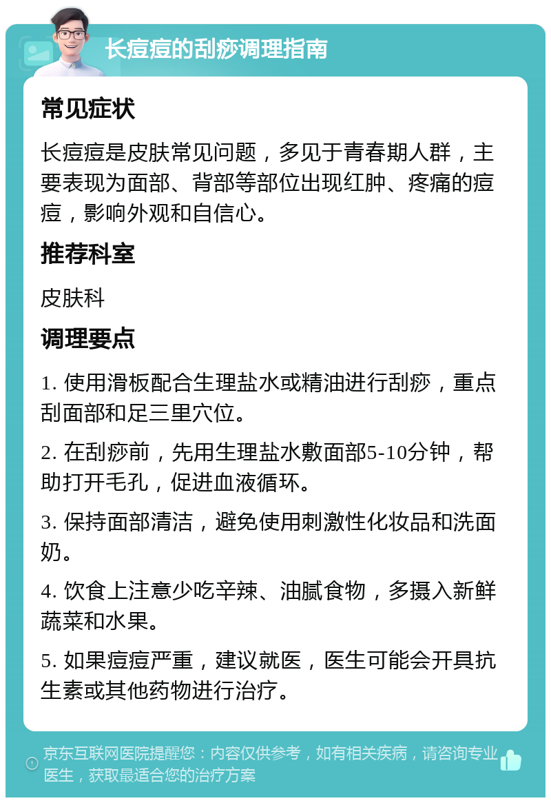 长痘痘的刮痧调理指南 常见症状 长痘痘是皮肤常见问题，多见于青春期人群，主要表现为面部、背部等部位出现红肿、疼痛的痘痘，影响外观和自信心。 推荐科室 皮肤科 调理要点 1. 使用滑板配合生理盐水或精油进行刮痧，重点刮面部和足三里穴位。 2. 在刮痧前，先用生理盐水敷面部5-10分钟，帮助打开毛孔，促进血液循环。 3. 保持面部清洁，避免使用刺激性化妆品和洗面奶。 4. 饮食上注意少吃辛辣、油腻食物，多摄入新鲜蔬菜和水果。 5. 如果痘痘严重，建议就医，医生可能会开具抗生素或其他药物进行治疗。