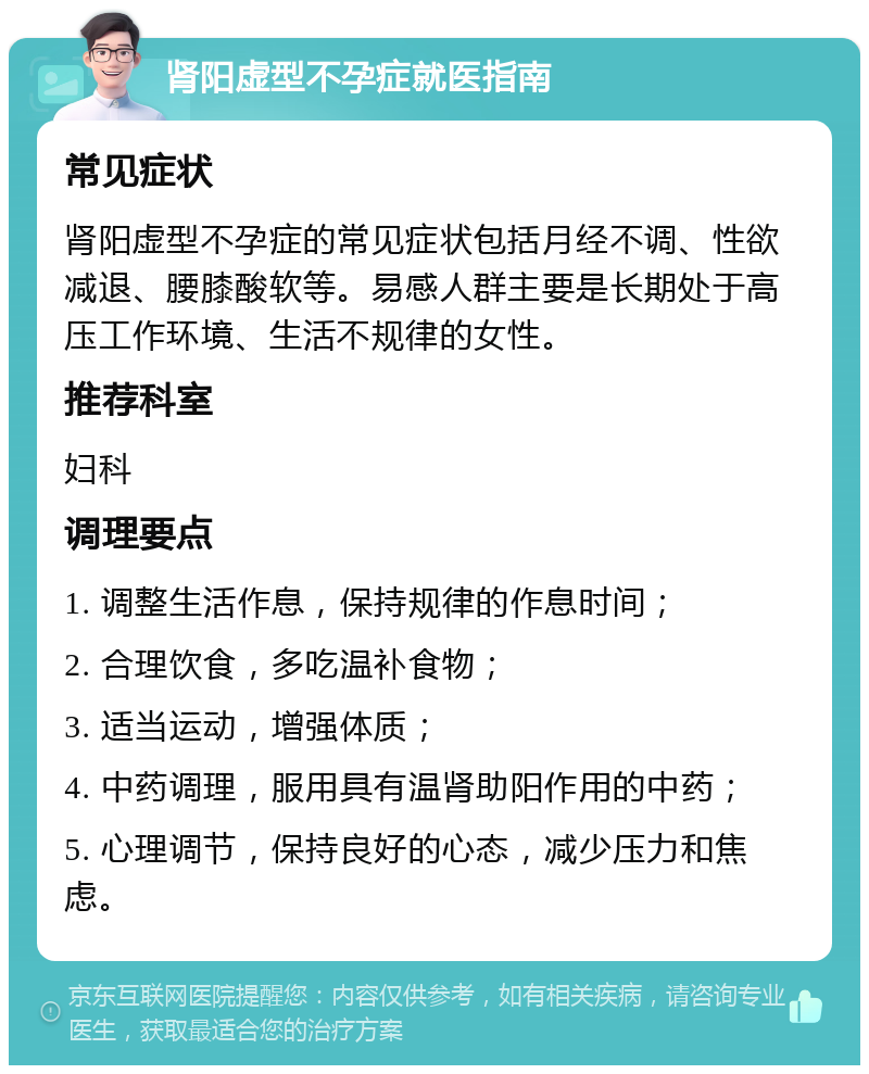 肾阳虚型不孕症就医指南 常见症状 肾阳虚型不孕症的常见症状包括月经不调、性欲减退、腰膝酸软等。易感人群主要是长期处于高压工作环境、生活不规律的女性。 推荐科室 妇科 调理要点 1. 调整生活作息，保持规律的作息时间； 2. 合理饮食，多吃温补食物； 3. 适当运动，增强体质； 4. 中药调理，服用具有温肾助阳作用的中药； 5. 心理调节，保持良好的心态，减少压力和焦虑。