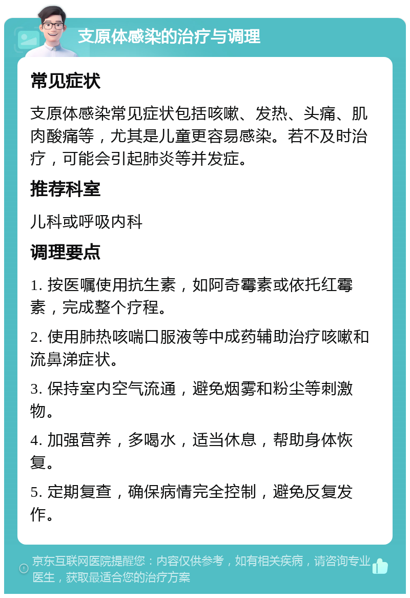 支原体感染的治疗与调理 常见症状 支原体感染常见症状包括咳嗽、发热、头痛、肌肉酸痛等，尤其是儿童更容易感染。若不及时治疗，可能会引起肺炎等并发症。 推荐科室 儿科或呼吸内科 调理要点 1. 按医嘱使用抗生素，如阿奇霉素或依托红霉素，完成整个疗程。 2. 使用肺热咳喘口服液等中成药辅助治疗咳嗽和流鼻涕症状。 3. 保持室内空气流通，避免烟雾和粉尘等刺激物。 4. 加强营养，多喝水，适当休息，帮助身体恢复。 5. 定期复查，确保病情完全控制，避免反复发作。