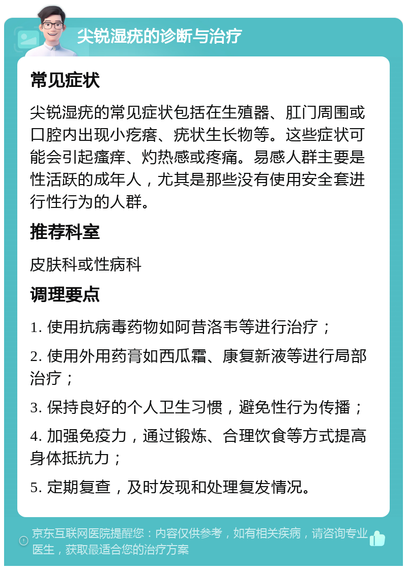 尖锐湿疣的诊断与治疗 常见症状 尖锐湿疣的常见症状包括在生殖器、肛门周围或口腔内出现小疙瘩、疣状生长物等。这些症状可能会引起瘙痒、灼热感或疼痛。易感人群主要是性活跃的成年人，尤其是那些没有使用安全套进行性行为的人群。 推荐科室 皮肤科或性病科 调理要点 1. 使用抗病毒药物如阿昔洛韦等进行治疗； 2. 使用外用药膏如西瓜霜、康复新液等进行局部治疗； 3. 保持良好的个人卫生习惯，避免性行为传播； 4. 加强免疫力，通过锻炼、合理饮食等方式提高身体抵抗力； 5. 定期复查，及时发现和处理复发情况。