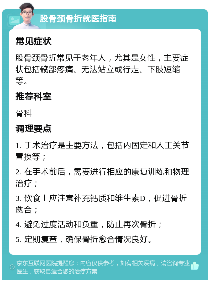 股骨颈骨折就医指南 常见症状 股骨颈骨折常见于老年人，尤其是女性，主要症状包括髋部疼痛、无法站立或行走、下肢短缩等。 推荐科室 骨科 调理要点 1. 手术治疗是主要方法，包括内固定和人工关节置换等； 2. 在手术前后，需要进行相应的康复训练和物理治疗； 3. 饮食上应注意补充钙质和维生素D，促进骨折愈合； 4. 避免过度活动和负重，防止再次骨折； 5. 定期复查，确保骨折愈合情况良好。