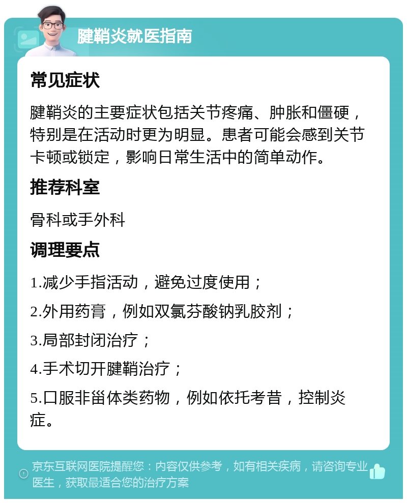 腱鞘炎就医指南 常见症状 腱鞘炎的主要症状包括关节疼痛、肿胀和僵硬，特别是在活动时更为明显。患者可能会感到关节卡顿或锁定，影响日常生活中的简单动作。 推荐科室 骨科或手外科 调理要点 1.减少手指活动，避免过度使用； 2.外用药膏，例如双氯芬酸钠乳胶剂； 3.局部封闭治疗； 4.手术切开腱鞘治疗； 5.口服非甾体类药物，例如依托考昔，控制炎症。