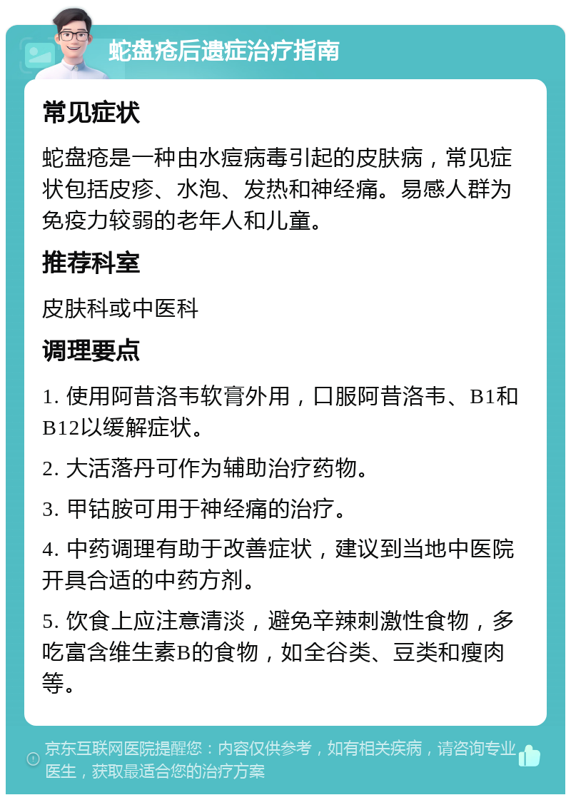 蛇盘疮后遗症治疗指南 常见症状 蛇盘疮是一种由水痘病毒引起的皮肤病，常见症状包括皮疹、水泡、发热和神经痛。易感人群为免疫力较弱的老年人和儿童。 推荐科室 皮肤科或中医科 调理要点 1. 使用阿昔洛韦软膏外用，口服阿昔洛韦、B1和B12以缓解症状。 2. 大活落丹可作为辅助治疗药物。 3. 甲钴胺可用于神经痛的治疗。 4. 中药调理有助于改善症状，建议到当地中医院开具合适的中药方剂。 5. 饮食上应注意清淡，避免辛辣刺激性食物，多吃富含维生素B的食物，如全谷类、豆类和瘦肉等。