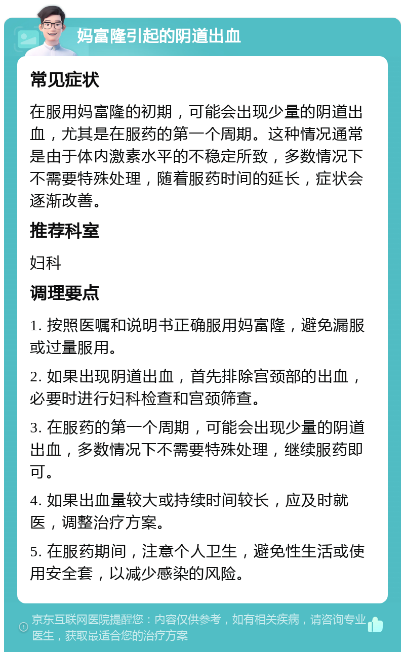 妈富隆引起的阴道出血 常见症状 在服用妈富隆的初期，可能会出现少量的阴道出血，尤其是在服药的第一个周期。这种情况通常是由于体内激素水平的不稳定所致，多数情况下不需要特殊处理，随着服药时间的延长，症状会逐渐改善。 推荐科室 妇科 调理要点 1. 按照医嘱和说明书正确服用妈富隆，避免漏服或过量服用。 2. 如果出现阴道出血，首先排除宫颈部的出血，必要时进行妇科检查和宫颈筛查。 3. 在服药的第一个周期，可能会出现少量的阴道出血，多数情况下不需要特殊处理，继续服药即可。 4. 如果出血量较大或持续时间较长，应及时就医，调整治疗方案。 5. 在服药期间，注意个人卫生，避免性生活或使用安全套，以减少感染的风险。