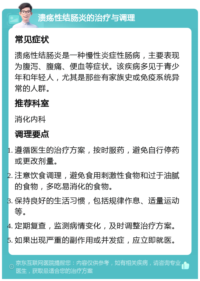 溃疡性结肠炎的治疗与调理 常见症状 溃疡性结肠炎是一种慢性炎症性肠病，主要表现为腹泻、腹痛、便血等症状。该疾病多见于青少年和年轻人，尤其是那些有家族史或免疫系统异常的人群。 推荐科室 消化内科 调理要点 遵循医生的治疗方案，按时服药，避免自行停药或更改剂量。 注意饮食调理，避免食用刺激性食物和过于油腻的食物，多吃易消化的食物。 保持良好的生活习惯，包括规律作息、适量运动等。 定期复查，监测病情变化，及时调整治疗方案。 如果出现严重的副作用或并发症，应立即就医。