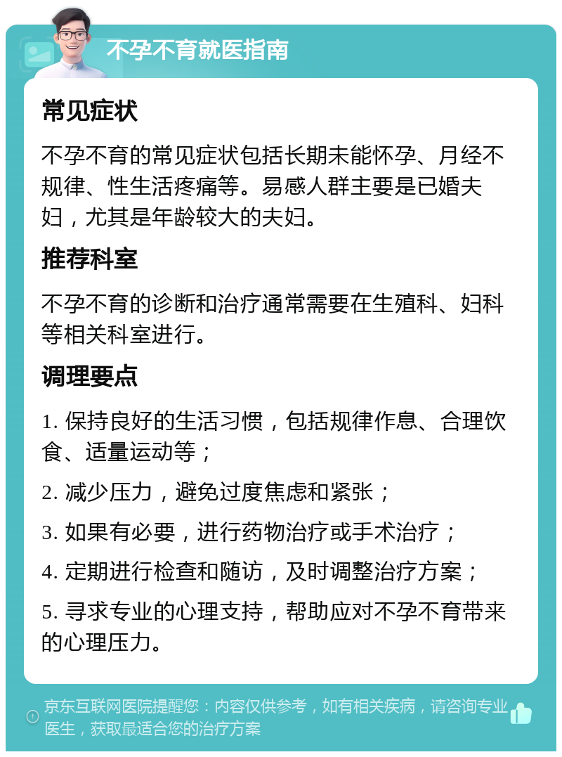 不孕不育就医指南 常见症状 不孕不育的常见症状包括长期未能怀孕、月经不规律、性生活疼痛等。易感人群主要是已婚夫妇，尤其是年龄较大的夫妇。 推荐科室 不孕不育的诊断和治疗通常需要在生殖科、妇科等相关科室进行。 调理要点 1. 保持良好的生活习惯，包括规律作息、合理饮食、适量运动等； 2. 减少压力，避免过度焦虑和紧张； 3. 如果有必要，进行药物治疗或手术治疗； 4. 定期进行检查和随访，及时调整治疗方案； 5. 寻求专业的心理支持，帮助应对不孕不育带来的心理压力。