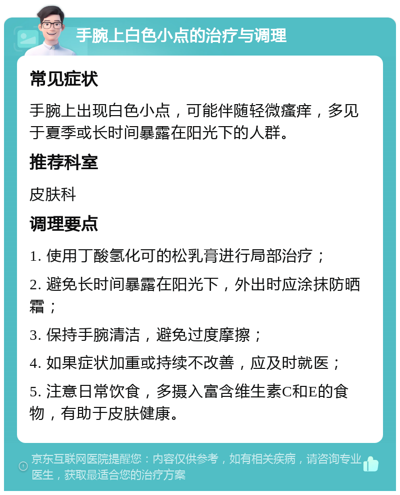 手腕上白色小点的治疗与调理 常见症状 手腕上出现白色小点，可能伴随轻微瘙痒，多见于夏季或长时间暴露在阳光下的人群。 推荐科室 皮肤科 调理要点 1. 使用丁酸氢化可的松乳膏进行局部治疗； 2. 避免长时间暴露在阳光下，外出时应涂抹防晒霜； 3. 保持手腕清洁，避免过度摩擦； 4. 如果症状加重或持续不改善，应及时就医； 5. 注意日常饮食，多摄入富含维生素C和E的食物，有助于皮肤健康。