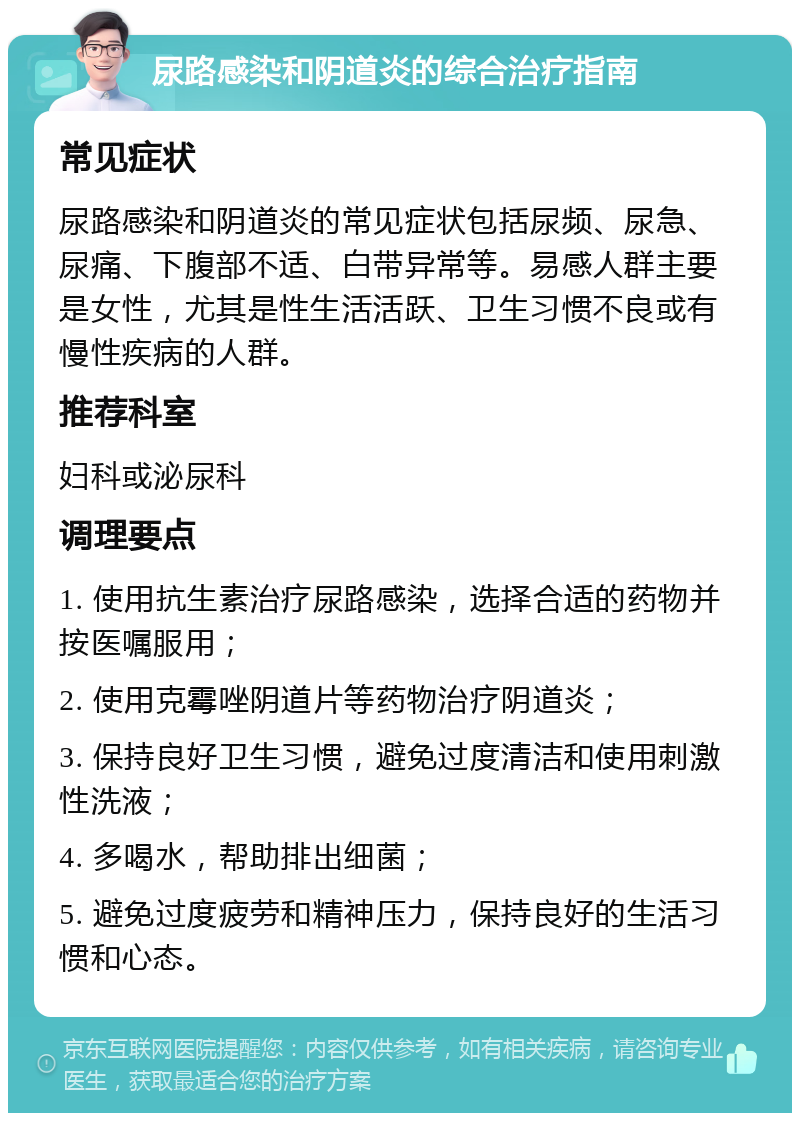 尿路感染和阴道炎的综合治疗指南 常见症状 尿路感染和阴道炎的常见症状包括尿频、尿急、尿痛、下腹部不适、白带异常等。易感人群主要是女性，尤其是性生活活跃、卫生习惯不良或有慢性疾病的人群。 推荐科室 妇科或泌尿科 调理要点 1. 使用抗生素治疗尿路感染，选择合适的药物并按医嘱服用； 2. 使用克霉唑阴道片等药物治疗阴道炎； 3. 保持良好卫生习惯，避免过度清洁和使用刺激性洗液； 4. 多喝水，帮助排出细菌； 5. 避免过度疲劳和精神压力，保持良好的生活习惯和心态。